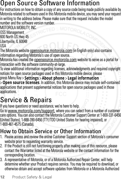 12 Product Safety &amp; LegalOpen Source Software InformationOSS InformationFor instructions on how to obtain a copy of any source code being made publicly available by Motorola related to software used in this Motorola mobile device, you may send your request in writing to the address below. Please make sure that the request includes the model number and the software version number.MOTOROLA MOBILITY, INC.OSS Management600 North US Hwy 45Libertyville, IL 60048USAThe Motorola website opensource.motorola.com (in English only) also contains information regarding Motorola&apos;s use of open source.Motorola has created the opensource.motorola.com website to serve as a portal for interaction with the software community-at-large.To view additional information regarding licenses, acknowledgments and required copyright notices for open source packages used in this Motorola mobile device, please press Menu Key &gt;Settings &gt;About phone &gt;Legal information &gt;Open source licenses. In addition, this Motorola device may include self-contained applications that present supplemental notices for open source packages used in those applications.Service &amp; RepairsIf you have questions or need assistance, we&apos;re here to help.Go to www.motorola.com/support, where you can select from a number of customer care options. You can also contact the Motorola Customer Support Center at 1-800-331-6456 (United States), 1-888-390-6456 (TTY/TDD United States for hearing impaired), or 1-800-461-4575 (Canada).How to Obtain Service or Other Information  1. Please access and review the online Customer Support section of Motorola&apos;s consumer website prior to requesting warranty service.2. If the Product is still not functioning properly after making use of this resource, please contact the Warrantor listed at the Motorola website or the contact information for the corresponding location.3. A representative of Motorola, or of a Motorola Authorized Repair Center, will help determine whether your Product requires service. You may be required to download, or otherwise obtain and accept software updates from Motorola or a Motorola Authorized 2012.04.18 FCC