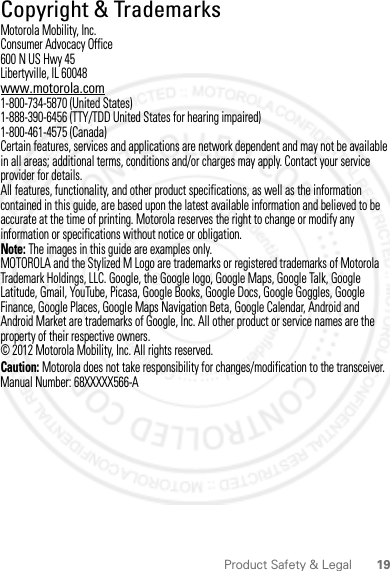 19Product Safety &amp; Legal Copyright &amp; TrademarksMotorola Mobility, Inc.Consumer Advocacy Office600 N US Hwy 45Libertyville, IL 60048www.motorola.com1-800-734-5870 (United States)1-888-390-6456 (TTY/TDD United States for hearing impaired)1-800-461-4575 (Canada)Certain features, services and applications are network dependent and may not be available in all areas; additional terms, conditions and/or charges may apply. Contact your service provider for details.All features, functionality, and other product specifications, as well as the information contained in this guide, are based upon the latest available information and believed to be accurate at the time of printing. Motorola reserves the right to change or modify any information or specifications without notice or obligation.Note: The images in this guide are examples only.MOTOROLA and the Stylized M Logo are trademarks or registered trademarks of Motorola Trademark Holdings, LLC. Google, the Google logo, Google Maps, Google Talk, Google Latitude, Gmail, YouTube, Picasa, Google Books, Google Docs, Google Goggles, Google Finance, Google Places, Google Maps Navigation Beta, Google Calendar, Android and Android Market are trademarks of Google, Inc. All other product or service names are the property of their respective owners.© 2012 Motorola Mobility, Inc. All rights reserved.Caution: Motorola does not take responsibility for changes/modification to the transceiver.Manual Number: 68XXXXX566-A2012.04.18 FCC