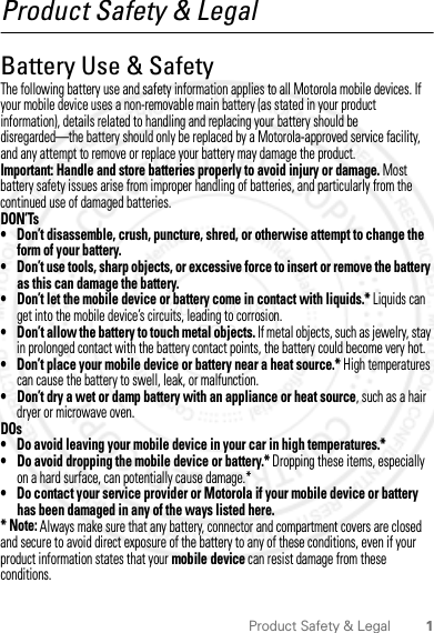 1Product Safety &amp; LegalProduct Safety &amp; LegalBattery Use &amp; SafetyBattery Use &amp; SafetyThe following battery use and safety information applies to all Motorola mobile devices. If your mobile device uses a non-removable main battery (as stated in your product information), details related to handling and replacing your battery should be disregarded—the battery should only be replaced by a Motorola-approved service facility, and any attempt to remove or replace your battery may damage the product.Important: Handle and store batteries properly to avoid injury or damage. Most battery safety issues arise from improper handling of batteries, and particularly from the continued use of damaged batteries.DON’Ts• Don’t disassemble, crush, puncture, shred, or otherwise attempt to change the form of your battery.• Don’t use tools, sharp objects, or excessive force to insert or remove the battery as this can damage the battery.• Don’t let the mobile device or battery come in contact with liquids.* Liquids can get into the mobile device’s circuits, leading to corrosion.• Don’t allow the battery to touch metal objects. If metal objects, such as jewelry, stay in prolonged contact with the battery contact points, the battery could become very hot.• Don’t place your mobile device or battery near a heat source.* High temperatures can cause the battery to swell, leak, or malfunction.• Don’t dry a wet or damp battery with an appliance or heat source, such as a hair dryer or microwave oven.DOs• Do avoid leaving your mobile device in your car in high temperatures.*• Do avoid dropping the mobile device or battery.* Dropping these items, especially on a hard surface, can potentially cause damage.*• Do contact your service provider or Motorola if your mobile device or battery has been damaged in any of the ways listed here.* Note: Always make sure that any battery, connector and compartment covers are closed and secure to avoid direct exposure of the battery to any of these conditions, even if your product information states that your mobile device can resist damage from these conditions.2012.04.18 FCC