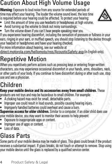 4Product Safety &amp; LegalCaution About High Volume UsageWarning: Exposure to loud noise from any source for extended periods of time may affect your hearing. The louder the volume sound level, the less time is required before your hearing could be affected. To protect your hearing:•Limit the amount of time you use headsets or headphones at high volume.•Avoid turning up the volume to block out noisy surroundings.•Turn the volume down if you can’t hear people speaking near you.If you experience hearing discomfort, including the sensation of pressure or fullness in your ears, ringing in your ears, or muffled speech, you should stop listening to the device through your headset or headphones and have your hearing checked.For more information about hearing, see our website at direct.motorola.com/hellomoto/nss/AcousticSafety.asp (in English only).Repetitive MotionWhen you repetitively perform actions such as pressing keys or entering finger-written characters, you may experience occasional discomfort in your hands, arms, shoulders, neck, or other parts of your body. If you continue to have discomfort during or after such use, stop use and see a physician.ChildrenKeep your mobile device and its accessories away from small children. These products are not toys and may be hazardous to small children. For example:•A choking hazard may exist for small, detachable parts.•Improper use could result in loud sounds, possibly causing hearing injury.•Improperly handled batteries could overheat and cause a burn.Supervise access for older children. Similar to a computer, if an older child does use your mobile device, you may want to monitor their access to help prevent:•Exposure to inappropriate apps or content.•Improper use of apps or content.•Loss of data.Glass PartsSome parts of your mobile device may be made of glass. This glass could break if the product receives a substantial impact. If glass breaks, do not touch or attempt to remove. Stop using your mobile device until the glass is replaced by a qualified service center.2012.04.18 FCC