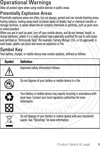 5Product Safety &amp; LegalOperational WarningsObey all posted signs when using mobile devices in public areas.Potentially Explosive AreasPotentially explosive areas are often, but not always, posted and can include blasting areas, fueling stations, fueling areas (such as below decks on boats), fuel or chemical transfer or storage facilities, or areas where the air contains chemicals or particles, such as grain dust, or metal powders.When you are in such an area, turn off your mobile device, and do not remove, install, or charge batteries, unless it is a radio product type especially qualified for use in such areas and certified as “Intrinsically Safe” (for example, Factory Mutual, CSA, or UL approved). In such areas, sparks can occur and cause an explosion or fire.Symbol KeyYour battery, charger, or mobile device may contain symbols, defined as follows:Symbol DefinitionImportant safety information follows.Do not dispose of your battery or mobile device in a fire.Your battery or mobile device may require recycling in accordance with local laws. Contact your local regulatory authorities for more information.Do not dispose of your battery or mobile device with your household waste. See “Recycling” for more information.032374o032376o032375o2012.04.18 FCC