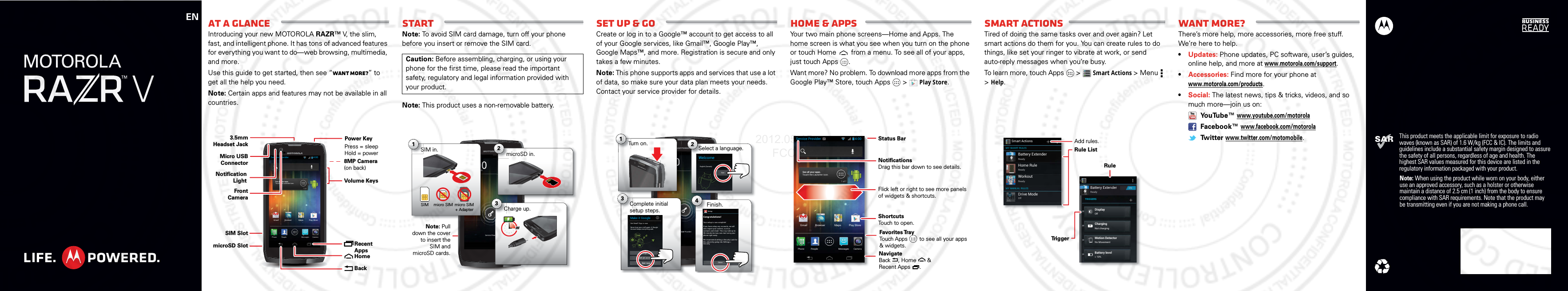 ENThis product meets the applicable limit for exposure to radio waves (known as SAR) of 1.6 W/kg (FCC &amp; IC). The limits and guidelines include a substantial safety margin designed to assure the safety of all persons, regardless of age and health. The highest SAR values measured for this device are listed in the regulatory information packaged with your product.Note: When using the product while worn on your body, either use an approved accessory, such as a holster or otherwise maintain a distance of 2.5 cm (1 inch) from the body to ensure compliance with SAR requirements. Note that the product may be transmitting even if you are not making a phone call.At a glanceIntroducing your new MOTOROLA RAZR™ V, the slim, fast, and intelligent phone. It has tons of advanced features for everything you want to do—web browsing, multimedia, and more.Use this guide to get started, then see “Want more?” to get all the help you need.Note: Certain apps and features may not be available in all countries.See all your apps.Touch the Launcher icon.GmailPhone People Messages CameraBrowser Maps Play StoreService Provider 4:00Micro USB ConnectorSIM SlotmicroSD Slot3.5mmHeadset JackVolume Keys8MP Camera(on back) Recent AppsHomeBackFront CameraPower KeyPress = sleep Hold = powerNotification LightStartNote: To avoid SIM card damage, turn off your phone before you insert or remove the SIM card.Note: This product uses a non-removable battery.Caution: Before assembling, charging, or using your phone for the first time, please read the important safety, regulatory and legal information provided with your product.4:00Fri, February 10Service ProviderNote: Pull down the cover to insert the SIM and microSD cards.microSD in.m2ovCharge up.3HC31000micro SIM micro SIM + AdapterSIM in.S1SIMSet up &amp; goCreate or log in to a Google™ account to get access to all of your Google services, like Gmail™, Google Play™, Google Maps™, and more. Registration is secure and only takes a few minutes.Note: This phone supports apps and services that use a lot of data, so make sure your data plan meets your needs. Contact your service provider for details.4:00Fri, February 10Service Providervviicccceee P324Select a language.Complete initial setup steps.Finish.Turn on.T1WelcomeEnglish (Canada)StartSign inGet an accountNot nowMake it GoogleGot Gmail? Sign in now.Never lose your stuff again. A Google Account keeps everything safe.Congratulations!Your setup is now complete!If you have setup any accounts, we will now import your content, such as contacts and email. This may take up to 30 minutes but you can start using your phone right away.We recommend setting a Security Lock for this phone by going into Settings &gt; Security.SetupDoneHome &amp; appsYour two main phone screens—Home and Apps. The home screen is what you see when you turn on the phone or touch Home  from a menu. To see all of your apps, just touch Apps .Want more? No problem. To download more apps from the Google Play™ Store, touch Apps  &gt;Play Store.See all your apps.Touch the Launcher icon.GmailPhone People Messages CameraBrowser Maps Play StoreService Provider 4:00 Status BarShortcutsTouch to open.NotificationsDrag this bar down to see details.Flick left or right to see more panels of widgets &amp; shortcuts.Favorites TrayTouch Apps        to see all your apps &amp; widgets.y    NavigateBack     , Home       &amp; Recent Apps      .Smart actionsTired of doing the same tasks over and over again? Let smart actions do them for you. You can create rules to do things, like set your ringer to vibrate at work, or send auto-reply messages when you’re busy.To learn more, touch Apps  &gt;Smart Actions &gt;Menu  &gt;Help.Smart ActionsMY SMART RULESTRIGGERSMY MANUAL RULESBattery ExtenderReadyBattery ExtenderReadyDisplayOffChargingNot chargingMotion DetectorNo MovementBattery level&lt; 10%ONReadyReadyOffHome RuleWorkoutDrive ModeRule ListRuleAdd rules.TriggerWant more?There’s more help, more accessories, more free stuff. We’re here to help.•Updates: Phone updates, PC software, user’s guides, online help, and more at www.motorola.com/support.•Accessories: Find more for your phone at www.motorola.com/products.•Social: The latest news, tips &amp; tricks, videos, and so much more—join us on: YouTube™ www.youtube.com/motorola Facebook™ www.facebook.com/motorola Tw itter www.twitter.com/motomobile.2012.05.15 FCC