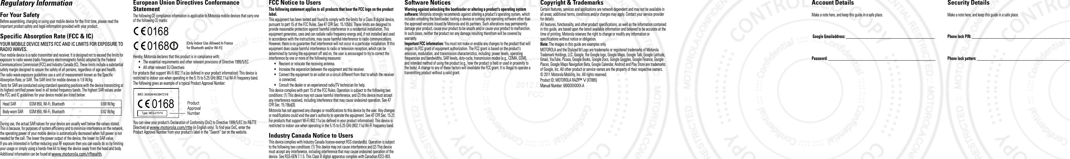 Regulatory InformationFor Your SafetyBefore assembling, charging or using your mobile device for the first time, please read the important product safety and legal information provided with your product.Specific Absorption Rate (FCC &amp; IC)SAR (IEEE)YOUR MOBILE DEVICE MEETS FCC AND IC LIMITS FOR EXPOSURE TO RADIO WAVES.Your mobile device is a radio transmitter and receiver. It is designed not to exceed the limits for exposure to radio waves (radio frequency electromagnetic fields) adopted by the Federal Communications Commission (FCC) and Industry Canada (IC). These limits include a substantial safety margin designed to assure the safety of all persons, regardless of age and health.The radio wave exposure guidelines use a unit of measurement known as the Specific Absorption Rate, or SAR. The SAR limit for mobile devices is 1.6 W/kg.Tests for SAR are conducted using standard operating positions with the device transmitting at its highest certified power level in all tested frequency bands. The highest SAR values under the FCC and IC guidelines for your device model are listed below:During use, the actual SAR values for your device are usually well below the values stated. This is because, for purposes of system efficiency and to minimize interference on the network, the operating power of your mobile device is automatically decreased when full power is not needed for the call. The lower the power output of the device, the lower its SAR value.If you are interested in further reducing your RF exposure then you can easily do so by limiting your usage or simply using a hands-free kit to keep the device away from the head and body.Additional information can be found at www.motorola.com/rfhealth.Head SAR GSM 850, Wi-Fi, Bluetooth 0.68 W/kgBody-worn SAR GSM 850, Wi-Fi, Bluetooth 0.62 W/kgEuropean Union Directives Conformance StatementEU ConformanceThe following CE compliance information is applicable to Motorola mobile devices that carry one of the following CE marks:Hereby, Motorola declares that this product is in compliance with:•The essential requirements and other relevant provisions of Directive 1999/5/EC•All other relevant EU DirectivesFor products that support Wi-Fi 802.11a (as defined in your product information): This device is restricted to indoor use when operating in the 5.15 to 5.25 GHz (802.11a) Wi-Fi frequency band.The following gives an example of a typical Product Approval Number:You can view your product’s Declaration of Conformity (DoC) to Directive 1999/5/EC (to R&amp;TTE Directive) at www.motorola.com/rtte (in English only). To find your DoC, enter the Product Approval Number from your product’s label in the “Search” bar on the website.0168 [Only Indoor Use Allowed In Francefor Bluetooth and/or Wi-Fi]01680168 Product Approval NumberFCC Notice to UsersFCC NoticeThe following statement applies to all products that bear the FCC logo on the product label.This equipment has been tested and found to comply with the limits for a Class B digital device, pursuant to part 15 of the FCC Rules. See 47 CFR Sec. 15.105(b). These limits are designed to provide reasonable protection against harmful interference in a residential installation. This equipment generates, uses and can radiate radio frequency energy and, if not installed and used in accordance with the instructions, may cause harmful interference to radio communications. However, there is no guarantee that interference will not occur in a particular installation. If this equipment does cause harmful interference to radio or television reception, which can be determined by turning the equipment off and on, the user is encouraged to try to correct the interference by one or more of the following measures:•Reorient or relocate the receiving antenna.•Increase the separation between the equipment and the receiver.•Connect the equipment to an outlet on a circuit different from that to which the receiver is connected.•Consult the dealer or an experienced radio/TV technician for help.This device complies with part 15 of the FCC Rules. Operation is subject to the following two conditions: (1) This device may not cause harmful interference, and (2) this device must accept any interference received, including interference that may cause undesired operation. See 47 CFR Sec. 15.19(a)(3).Motorola has not approved any changes or modifications to this device by the user. Any changes or modifications could void the user’s authority to operate the equipment. See 47 CFR Sec. 15.21.For products that support Wi-Fi 802.11a (as defined in your product information): This device is restricted to indoor use when operating in the 5.15 to 5.25 GHz (802.11a) Wi-Fi frequency band.Industry Canada Notice to UsersIndustry Canada NoticeThis device complies with Industry Canada license-exempt RSS standard(s). Operation is subject to the following two conditions: (1) This device may not cause interference and (2) This device must accept any interference, including interference that may cause undesired operation of the device. See RSS-GEN 7.1.5. This Class B digital apparatus complies with Canadian ICES-003.Software NoticesSoftware Copyright Not iceWarning against unlocking the bootloader or altering a product&apos;s operating system software: Motorola strongly recommends against altering a product&apos;s operating system, which includes unlocking the bootloader, rooting a device or running any operating software other than the approved versions issued by Motorola and its partners. Such alterations may permanently damage your product, cause your product to be unsafe and/or cause your product to malfunction. In such cases, neither the product nor any damage resulting therefrom will be covered by warranty.Important FCC information: You must not make or enable any changes to the product that will impact its FCC grant of equipment authorization. The FCC grant is based on the product&apos;s emission, modulation, and transmission characteristics, including: power levels, operating frequencies and bandwidths, SAR levels, duty-cycle, transmission modes (e.g., CDMA, GSM), and intended method of using the product (e.g., how the product is held or used in proximity to the body). A change to any of these factors will invalidate the FCC grant. It is illegal to operate a transmitting product without a valid grant. Copyright &amp; TrademarksCertain features, services and applications are network dependent and may not be available in all areas; additional terms, conditions and/or charges may apply. Contact your service provider for details.All features, functionality, and other product specifications, as well as the information contained in this guide, are based upon the latest available information and believed to be accurate at the time of printing. Motorola reserves the right to change or modify any information or specifications without notice or obligation.Note: The images in this guide are examples only.MOTOROLA and the Stylized M Logo are trademarks or registered trademarks of Motorola Trademark Holdings, LLC. Google, the Google logo, Google Maps, Google Talk, Google Latitude, Gmail, YouTube, Picasa, Google Books, Google Docs, Google Goggles, Google Finance, Google Places, Google Maps Navigation Beta, Google Calendar, Android and Play Store are trademarks of Google, Inc. All other product or service names are the property of their respective owners.© 2011 Motorola Mobility, Inc. All rights reserved.Product ID: MOTOROLA RAZR™ V (XT885)Manual Number: 68XXXXXXXX-AAccount DetailsMake a note here, and keep this guide in a safe place. Google Gmailaddress: _________________________________________________ Password: ___________________________________________________________ Security DetailsMake a note here, and keep this guide in a safe place.Phone lock PIN: ______________________________________________________ Phone lock pattern: ___________________________________________________ 2012.05.15 FCC