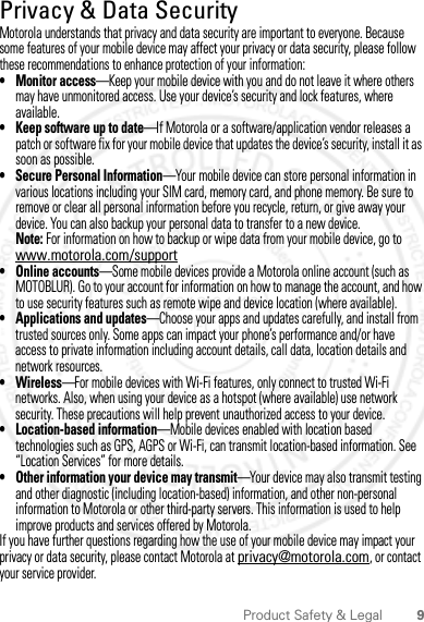 9Product Safety &amp; LegalPrivacy &amp; Data SecurityPrivacy &amp; Data SecurityMotorola understands that privacy and data security are important to everyone. Because some features of your mobile device may affect your privacy or data security, please follow these recommendations to enhance protection of your information:• Monitor access—Keep your mobile device with you and do not leave it where others may have unmonitored access. Use your device’s security and lock features, where available.• Keep software up to date—If Motorola or a software/application vendor releases a patch or software fix for your mobile device that updates the device’s security, install it as soon as possible.• Secure Personal Information—Your mobile device can store personal information in various locations including your SIM card, memory card, and phone memory. Be sure to remove or clear all personal information before you recycle, return, or give away your device. You can also backup your personal data to transfer to a new device.Note: For information on how to backup or wipe data from your mobile device, go to www.motorola.com/support• Online accounts—Some mobile devices provide a Motorola online account (such as MOTOBLUR). Go to your account for information on how to manage the account, and how to use security features such as remote wipe and device location (where available).• Applications and updates—Choose your apps and updates carefully, and install from trusted sources only. Some apps can impact your phone’s performance and/or have access to private information including account details, call data, location details and network resources.•Wireless—For mobile devices with Wi-Fi features, only connect to trusted Wi-Fi networks. Also, when using your device as a hotspot (where available) use network security. These precautions will help prevent unauthorized access to your device.• Location-based information—Mobile devices enabled with location based technologies such as GPS, AGPS or Wi-Fi, can transmit location-based information. See “Location Services” for more details.• Other information your device may transmit—Your device may also transmit testing and other diagnostic (including location-based) information, and other non-personal information to Motorola or other third-party servers. This information is used to help improve products and services offered by Motorola.If you have further questions regarding how the use of your mobile device may impact your privacy or data security, please contact Motorola at privacy@motorola.com, or contact your service provider.2012.04.18 FCC