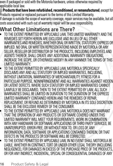 16 Product Safety &amp; Legaleven if packaged or sold with the Motorola hardware, unless otherwise required by applicable local law.(j) Products that have been refurbished, reconditioned, or remanufactured, except for Products repaired or replaced pursuant to the terms of this Limited Warranty.If damage is outside the scope of warranty coverage, repair services may be available, but all costs associated with such out of warranty repair will be your responsibility.What Other Limitations are There?•TO THE EXTENT PERMITTED BY APPLICABLE LAW, THIS LIMITED WARRANTY AND THE REMEDIES SET FORTH HEREIN ARE EXCLUSIVE AND IN LIEU OF ALL OTHER WARRANTIES AND REMEDIES, WHETHER ORAL OR WRITTEN, STATUTORY, EXPRESS OR IMPLIED. NO ORAL OR WRITTEN REPRESENTATIONS MADE BY MOTOROLA OR ANY SELLER, RESELLER OR DISTRIBUTOR OF THE PRODUCTS, INCLUDING EMPLOYEES AND AGENTS THEREOF, SHALL CREATE ANY ADDITIONAL WARRANTY OBLIGATIONS, INCREASE THE SCOPE, OR OTHERWISE MODIFY IN ANY MANNER THE TERMS OF THIS LIMITED WARRANTY.•TO THE EXTENT PERMITTED BY APPLICABLE LAW, MOTOROLA SPECIFICALLY DISCLAIMS ANY AND ALL STATUTORY OR IMPLIED WARRANTIES, INCLUDING, WITHOUT LIMITATION, WARRANTIES OF MERCHANTABILITY, FITNESS FOR A PARTICULAR PURPOSE, NONINFRINGEMENT AND ALL WARRANTIES AGAINST HIDDEN OR LATENT DEFECTS. WHERE SUCH STATUTORY OR IMPLIED WARRANTIES CANNOT LAWFULLY BE DISCLAIMED, THEN TO THE EXTENT PERMITTED BY LAW, ALL SUCH WARRANTIES SHALL BE LIMITED IN DURATION TO THE DURATION OF THE EXPRESS LIMITED WARRANTY CONTAINED HEREIN AND THE REMEDIES OF REPAIR, REPLACEMENT, OR REFUND AS DETERMINED BY MOTOROLA IN ITS SOLE DISCRETION SHALL BE THE EXCLUSIVE REMEDY OF THE CONSUMER.•TO THE EXTENT PERMITTED BY APPLICABLE LAW, MOTOROLA DOES NOT WARRANT THAT THE OPERATION OF ANY PRODUCTS OR SOFTWARE COVERED UNDER THIS LIMITED WARRANTY WILL MEET YOUR REQUIREMENTS, WORK IN COMBINATION WITH ANY HARDWARE OR SOFTWARE APPLICATIONS OR THIRD PARTY SERVICES, BE UNINTERRUPTED, ERROR-FREE, OR WITHOUT RISK TO, OR LOSS OF, ANY INFORMATION, DATA, SOFTWARE OR APPLICATIONS CONTAINED THEREIN, OR THAT DEFECTS IN THE PRODUCTS OR SOFTWARE WILL BE CORRECTED.•TO THE EXTENT PERMITTED BY APPLICABLE LAW, IN NO EVENT SHALL MOTOROLA BE LIABLE, WHETHER IN CONTRACT, TORT OR UNDER OTHER LEGAL THEORY (INCLUDING NEGLIGENCE), FOR DAMAGES IN EXCESS OF THE PURCHASE PRICE OF THE PRODUCTS, OR FOR ANY INDIRECT, INCIDENTAL, SPECIAL OR CONSEQUENTIAL DAMAGES OF ANY 2012.04.18 FCC