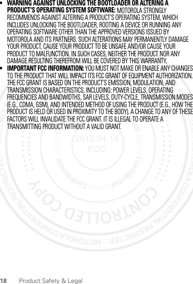 18 Product Safety &amp; Legal• WARNING AGAINST UNLOCKING THE BOOTLOADER OR ALTERING A PRODUCT&apos;S OPERATING SYSTEM SOFTWARE: MOTOROLA STRONGLY RECOMMENDS AGAINST ALTERING A PRODUCT&apos;S OPERATING SYSTEM, WHICH INCLUDES UNLOCKING THE BOOTLOADER, ROOTING A DEVICE OR RUNNING ANY OPERATING SOFTWARE OTHER THAN THE APPROVED VERSIONS ISSUED BY MOTOROLA AND ITS PARTNERS. SUCH ALTERATIONS MAY PERMANENTLY DAMAGE YOUR PRODUCT, CAUSE YOUR PRODUCT TO BE UNSAFE AND/OR CAUSE YOUR PRODUCT TO MALFUNCTION. IN SUCH CASES, NEITHER THE PRODUCT NOR ANY DAMAGE RESULTING THEREFROM WILL BE COVERED BY THIS WARRANTY.• IMPORTANT FCC INFORMATION: YOU MUST NOT MAKE OR ENABLE ANY CHANGES TO THE PRODUCT THAT WILL IMPACT ITS FCC GRANT OF EQUIPMENT AUTHORIZATION. THE FCC GRANT IS BASED ON THE PRODUCT&apos;S EMISSION, MODULATION, AND TRANSMISSION CHARACTERISTICS, INCLUDING: POWER LEVELS, OPERATING FREQUENCIES AND BANDWIDTHS, SAR LEVELS, DUTY-CYCLE, TRANSMISSION MODES (E.G., CDMA, GSM), AND INTENDED METHOD OF USING THE PRODUCT (E.G., HOW THE PRODUCT IS HELD OR USED IN PROXIMITY TO THE BODY). A CHANGE TO ANY OF THESE FACTORS WILL INVALIDATE THE FCC GRANT. IT IS ILLEGAL TO OPERATE A TRANSMITTING PRODUCT WITHOUT A VALID GRANT.2012.04.18 FCC