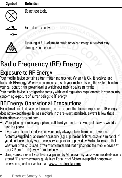 6Product Safety &amp; LegalRadio Frequency (RF) EnergyExposure to RF EnergyYour mobile device contains a transmitter and receiver. When it is ON, it receives and transmits RF energy. When you communicate with your mobile device, the system handling your call controls the power level at which your mobile device transmits.Your mobile device is designed to comply with local regulatory requirements in your country concerning exposure of human beings to RF energy.RF Energy Operational PrecautionsFor optimal mobile device performance, and to be sure that human exposure to RF energy does not exceed the guidelines set forth in the relevant standards, always follow these instructions and precautions:•When placing or receiving a phone call, hold your mobile device just like you would a landline phone.•If you wear the mobile device on your body, always place the mobile device in a Motorola-supplied or approved accessory (e.g. clip, holder, holster, case or arm band). If you do not use a body-worn accessory supplied or approved by Motorola, ensure that whatever product is used is free of any metal and that it positions the mobile device at least 2.5 cm (1 inch) away from the body.•Using accessories not supplied or approved by Motorola may cause your mobile device to exceed RF energy exposure guidelines. For a list of Motorola-supplied or approved accessories, visit our website at: www.motorola.com.Do not use tools.For indoor use only.Listening at full volume to music or voice through a headset may damage your hearing.Symbol Definition2012.04.18 FCC