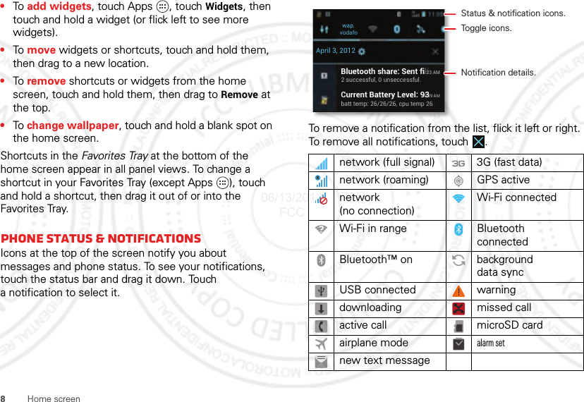 8Home screen•To  add widgets, touch Apps , touch Widgets, then touch and hold a widget (or flick left to see more widgets).•To  move widgets or shortcuts, touch and hold them, then drag to a new location.•To  remove shortcuts or widgets from the home screen, touch and hold them, then drag to Remove at the top.•To change wallpaper, touch and hold a blank spot on the home screen.Shortcuts in the Favorites Tray at the bottom of the home screen appear in all panel views. To change a shortcut in your Favorites Tray (except Apps  ), touch and hold a shortcut, then drag it out of or into the Favorites Tray.phone status &amp; notificationsIcons at the top of the screen notify you about messages and phone status. To see your notifications, touch the status bar and drag it down. Touch a notification to select it.To remove a notification from the list, flick it left or right. To remove all notifications, touch .network (full signal) 3G (fast data)network (roaming) GPS activenetwork (no connection)Wi-Fi connectedWi-Fi in range Bluetooth connectedBluetooth™ on background data syncUSB connected warningdownloading missed callactive call microSD cardairplane modealarm setnew text messageBluetooth share: Sent fill2 successful, 0 unseccessful.Current Battery Level: 93batt temp: 26/26/26, cpu temp 2611:23 AM10:49 AMwap.vodafoApril 3, 2012Status &amp; notification icons.Toggle icons.Notification details.06/13/2012 FCC
