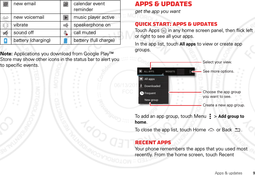 9Apps &amp; updatesNote: Applications you download from Google Play™ Store may show other icons in the status bar to alert you to specific events. new email calendar event remindernew voicemail music player activevibrate speakerphone onsound off call mutedbattery (charging) battery (full charge)Apps &amp; updatesget the app you wantQuick start: Apps &amp; updatesTouch Apps in any home screen panel, then flick left or right to see all your apps.In the app list, touch All apps to view or create app groups.To add an app group, touch Menu  &gt; Add group to home.To close the app list, touch Home  or Back .Recent appsYour phone remembers the apps that you used most recently. From the home screen, touch Recent New groupFrequentAll appsDownloadedWIDGETSALL APPSSelect your view.Choose the app groupyou want to see.See more options.Create a new app group.06/13/2012 FCC