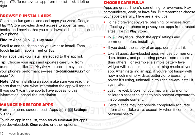 10 Apps &amp; updatesApps . To remove an app from the list, flick it left or right. Browse &amp; install appsGet all the fun games and cool apps you want! Google Play™ Store provides direct access to apps, games, books, and movies that you can download and install on your phone. Find it: Apps  &gt; Play StoreScroll to and touch the app you want to install. Then, touch Install (if app is free) or Buy.New apps that you install are added to the app list.Tip: Choose your apps and updates carefully, from trusted sites, like  Play Store, as some may impact your phone’s performance—see “Choose carefully” on page 10.Note: When installing an app, make sure you read the alerts that tell you what information the app will access. If you don’t want the app to have access to this information, cancel the installation.Manage &amp; restore appsFrom the home screen, touch Apps &gt; Settings &gt;Apps.Touch an app in the list, then touch Uninstall (for apps you downloaded), Clear cache, or other options.Choose carefullyApps are great. There&apos;s something for everyone. Play, communicate, work, or have fun. But remember, choose your apps carefully. Here are a few tips:•To help prevent spyware, phishing, or viruses from affecting your phone or privacy, use apps from trusted sites, like  Play Store.•In  Play Store, check the apps’ ratings and comments before installing.•If you doubt the safety of an app, don&apos;t install it.•Like all apps, downloaded apps will use up memory, data, battery, and processing power—some more than others. For example, a simple battery level widget will use less than a streaming music player app. After installing an app, if you&apos;re not happy with how much memory, data, battery or processing power it&apos;s using, uninstall it. You can always install it again later.•Just like web browsing, you may want to monitor children’s access to apps to help prevent exposure to inappropriate content.•Certain apps may not provide completely accurate information. Take care, especially when it comes to personal health.06/13/2012 FCC