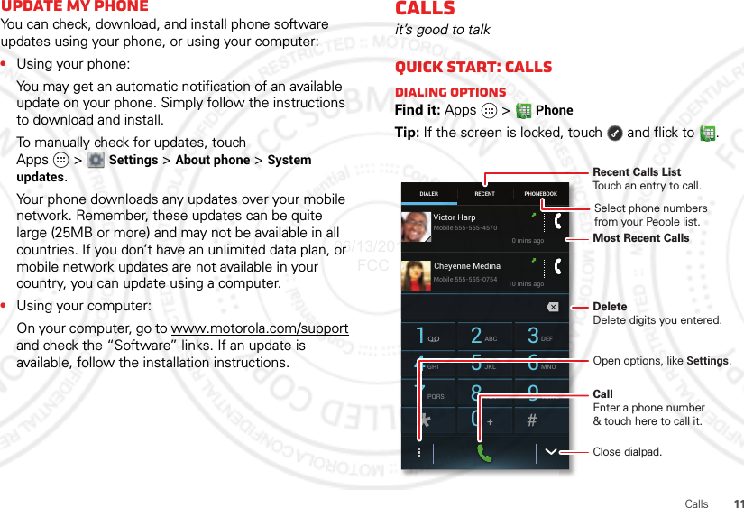 11CallsUpdate my phoneYou can check, download, and install phone software updates using your phone, or using your computer:•Using your phone:You may get an automatic notification of an available update on your phone. Simply follow the instructions to download and install.To manually check for updates, touch Apps &gt;Settings &gt; About phone &gt; System updates.Your phone downloads any updates over your mobile network. Remember, these updates can be quite large (25MB or more) and may not be available in all countries. If you don’t have an unlimited data plan, or mobile network updates are not available in your country, you can update using a computer.•Using your computer:On your computer, go to www.motorola.com/support and check the “Software” links. If an update is available, follow the installation instructions.Callsit’s good to talkQuick start: CallsDialing optionsFind it: Apps  &gt; PhoneTip: If the screen is locked, touch  and flick to .DIALER PHONEBOOKRECENT1 2ABC 3DEF4GHI 5JKL 6MNO7PQRS 8TUV 9WXYZ0Victor Harp0 mins ago10 mins agoMobile 555-555-4570Mobile 555-555-0754Cheyenne MedinaRecent Calls ListTouch an entry to call.DeleteDelete digits you entered.Open options, like Settings.Most Recent CallsClose dialpad.CallEnter a phone number&amp; touch here to call it.Select phone numbersfrom your People list.06/13/2012 FCC