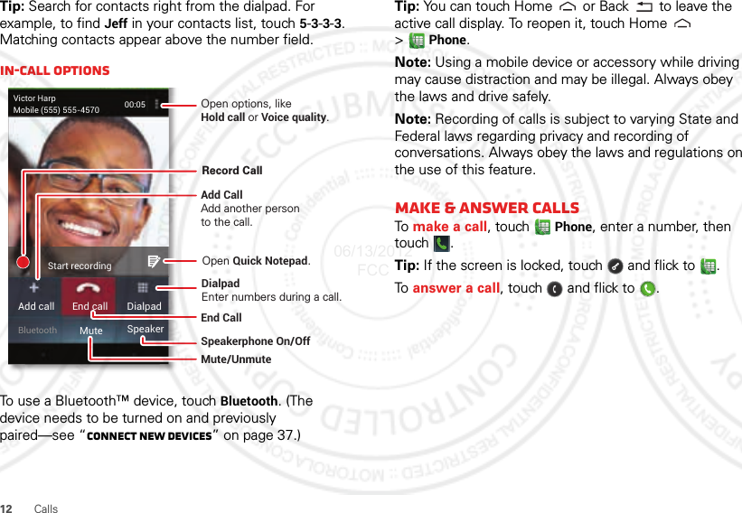 12 CallsTip: Search for contacts right from the dialpad. For example, to find Jeff in your contacts list, touch 5-3-3-3. Matching contacts appear above the number field.In-call optionsTo use a Bluetooth™ device, touch Bluetooth. (The device needs to be turned on and previously paired—see “Connect new devices” on page 37.) Victor HarpMobile (555) 555-4570 00:05Add call End call DialpadBluetooth Mute SpeakerStart recordingOpen options, likeHold call or Voice quality.End Call Speakerphone On/OffDialpadEnter numbers during a call.Mute/UnmuteAdd CallAdd another personto the call.Record CallOpen Quick Notepad. Tip: You can touch Home  or Back  to leave the active call display. To reopen it, touch Home  &gt;Phone.Note: Using a mobile device or accessory while driving may cause distraction and may be illegal. Always obey the laws and drive safely.Note: Recording of calls is subject to varying State and Federal laws regarding privacy and recording of conversations. Always obey the laws and regulations on the use of this feature.Make &amp; answer callsTo  make a call, touch Phone, enter a number, then touch .Tip: If the screen is locked, touch  and flick to .To  answer a call, touch   and flick to .06/13/2012 FCC