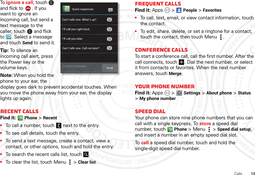 13CallsTo ignore a call, touch   and flick to . If you want to ignore an incoming call, but send a text message to the caller, touch   and flick to . Select a message and touch Send to send it.Tip: To silence an incoming call alert, press the Power key or the volume keys.Note: When you hold the phone to your ear, the display goes dark to prevent accidental touches. When you move the phone away from your ear, the display lights up again.Recent callsFind it:  Phone &gt; Recent•To call a number, touch  next to the entry.•To see call details, touch the entry.•To send a text message, create a contact, view a contact, or other options, touch and hold the entry.•To search the recent calls list, touch .•To clear the list, touch Menu  &gt; Clear list.Quick responcesCan’t talk now. What’s up?I’ll call you right back.I’ll call you later.Can’t talk now. Call me later?Custom message... SendFrequent callsFind it: Apps  &gt;People &gt; Favorites•To call, text, email, or view contact information, touch the contact.•To edit, share, delete, or set a ringtone for a contact, touch the contact, then touch Menu .Conference callsTo start a conference call, call the first number. After the call connects, touch  . Dial the next number, or select it from contacts or favorites. When the next number answers, touch Merge.Your phone numberFind it: Apps  &gt; Settings &gt; About phone &gt; Status &gt;My phone numberSpeed dialYour phone can store nine phone numbers that you can call with a single keypress. To store a speed dial number, touch Phone &gt; Menu  &gt; Speed dial setup, and insert a number in an empty speed dial slot.To  call a speed dial number, touch and hold the single-digit speed dial number.06/13/2012 FCC