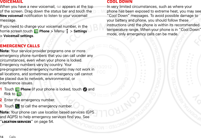 14CallsVoicemailWhen you have a new voicemail,  appears at the top of the screen. Drag down the status bar and touch the New voicemail notification to listen to your voicemail message.If you need to change your voicemail number, in the home screen touch  Phone &gt;Menu  &gt;Settings &gt;Voicemail settings.Emergency callsNote: Your service provider programs one or more emergency phone numbers that you can call under any circumstances, even when your phone is locked. Emergency numbers vary by country. Your pre-programmed emergency number(s) may not work in all locations, and sometimes an emergency call cannot be placed due to network, environmental, or interference issues.  1Touch  Phone (if your phone is locked, touch  and flick to ).2Enter the emergency number.3Touch   to call the emergency number.Note: Your phone can use location based services (GPS and AGPS) to help emergency services find you. See “Location Services” on page 54.Cool downIn very limited circumstances, such as where your phone has been exposed to extreme heat, you may see “Cool Down” messages. To avoid possible damage to your battery and phone, you should follow these instructions until the phone is within its recommended temperature range. When your phone is in “Cool Down” mode, only emergency calls can be made.06/13/2012 FCC