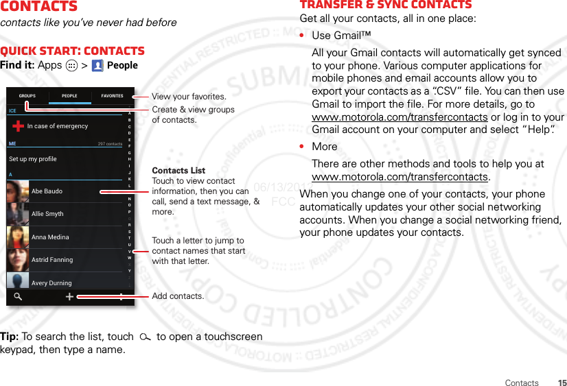 15ContactsContactscontacts like you’ve never had beforeQuick start: ContactsFind it: Apps  &gt; PeopleTip: To search the list, touch  to open a touchscreen keypad, then type a name.ICEMEMEAIn case of emergencySet up my profile297 contactsAbe BaudoAstrid FanningAnna MedinaAvery DurningAllie SmythABCDEFGHIJKLMNOPQRSTUVWXYZGROUPS FAVORITESPEOPLECreate &amp; view groupsof contacts.Contacts ListTouch to view contact information, then you can call, send a text message, &amp; more.Add contacts.Touch a letter to jump to contact names that start with that letter.View your favorites.Transfer &amp; sync contactsGet all your contacts, all in one place:•Use Gmail™All your Gmail contacts will automatically get synced to your phone. Various computer applications for mobile phones and email accounts allow you to export your contacts as a “.CSV” file. You can then use Gmail to import the file. For more details, go to www.motorola.com/transfercontacts or log in to your Gmail account on your computer and select “Help”.•MoreThere are other methods and tools to help you at www.motorola.com/transfercontacts.When you change one of your contacts, your phone automatically updates your other social networking accounts. When you change a social networking friend, your phone updates your contacts.06/13/2012 FCC