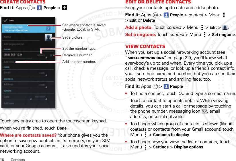 16 ContactsCreate contactsFind it: Apps &gt;People &gt;Touch any entry area to open the touchscreen keypad.When you’re finished, touch Done.Where are contacts saved? Your phone gives you the option to save new contacts in its memory, on your SIM card, or your Google account. It also updates your social networking account.your.account@gmail.comSet a picture.Set the number type.Remove a number.Set where contact is saved (Google, Local, or SIM).Add another number.Edit or delete contactsKeep your contacts up to date and add a photo.Find it: Apps  &gt;People &gt; contact &gt; Menu  &gt;Edit or DeleteAdd a photo: Tou ch contact &gt; Menu  &gt; Edit &gt;.Set a ringtone: Touch contact &gt;Menu  &gt;Set ringtone. View CONTACTSWhen you set up a social networking account (see “Social networking” on page 22), you’ll know what everybody’s up to and when. Every time you pick up a call, check a message, or look up a friend’s contact info, you’ll see their name and number, but you can see their social network status and smiling face, too.Find it: Apps  &gt;People•To find a contact, touch   and type a contact name.Touch a contact to open its details. While viewing details, you can start a call or message by touching the phone number, messaging icon , email address, or social network.•To change which group of contacts is shown (like All contacts or contacts from your Gmail account) touch Menu  &gt; Contacts to display.•To change how you view the list of contacts, touch Menu  &gt; Settings &gt; Display options.06/13/2012 FCC