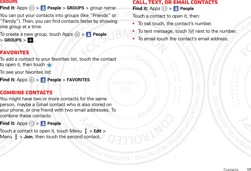 17ContactsGroupsFind it: Apps  &gt;  People &gt; GROUPS &gt; group nameYou can put your contacts into groups (like “Friends” or “Family”). Then, you can find contacts faster by showing one group at a time.To create a new group, touch Apps   &gt; People &gt;GROUPS &gt;.FavoritesTo add a contact to your favorites list, touch the contact to open it, then touch .To see your favorites list:Find it: Apps  &gt;People &gt; FAVORITESCombine contactsYou might have two or more contacts for the same person, maybe a Gmail contact who is also stored on your phone, or one friend with two email addresses. To combine these contacts:Find it: Apps  &gt;PeopleTouch a contact to open it, touch Menu  &gt; Edit &gt; Menu  &gt; Join, then touch the second contact.Call, TEXT, or email contactsFind it: Apps  &gt;PeopleTouch a contact to open it, then:•To call touch, the contact’s number.•To text message, touch  next to the number.•To email touch the contact’s email address.06/13/2012 FCC