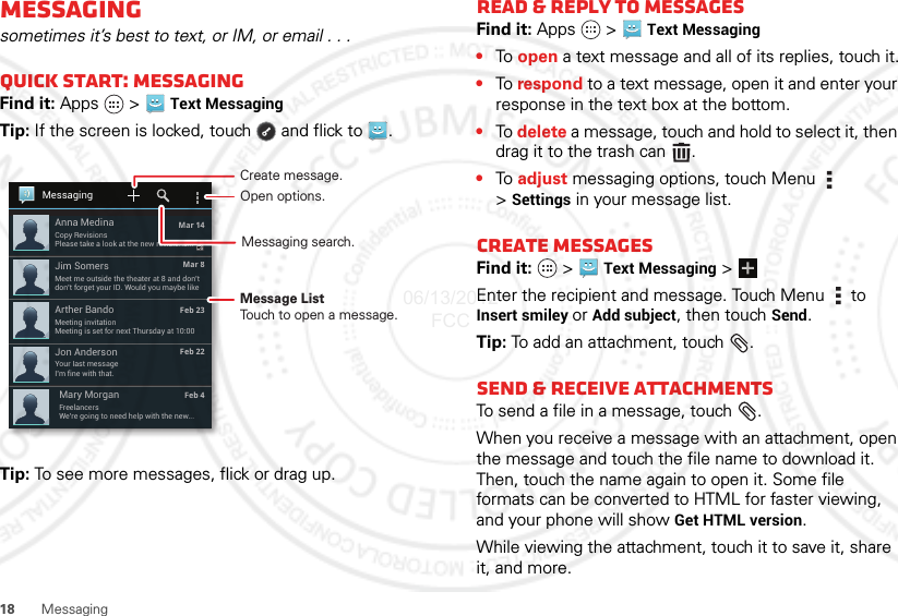 18 MessagingMessagingsometimes it’s best to text, or IM, or email . . .Quick start: MessagingFind it: Apps  &gt; Text Messaging Tip: If the screen is locked, touch  and flick to .Tip: To see more messages, flick or drag up.Your last messageI’m fine with that.Jon AndersonFreelancersWe’re going to need help with the new...Mary MorganMeet me outside the theater at 8 and don’tdon’t forget your ID. Would you maybe likeJim SomersMeeting invitationMeeting is set for next Thursday at 10:00Arther Bando Mar 14 Mar 8Feb 23Feb 22 Feb 4Copy RevisionsPlease take a look at the new revisions...Anna MedinaMessagingCreate message.Message ListTouch to open a message.Open options.Messaging search.Read &amp; reply to messagesFind it: Apps  &gt;Text Messaging•To  open a text message and all of its replies, touch it.•To  respond to a text message, open it and enter your response in the text box at the bottom.•To  delete a message, touch and hold to select it, then drag it to the trash can .•To  adjust messaging options, touch Menu  &gt;Settings in your message list.Create messagesFind it:   &gt;Text Messaging &gt;Enter the recipient and message. Touch Menu  to Insert smiley or Add subject, then touch Send.Tip: To add an attachment, touch .Send &amp; receive attachmentsTo send a file in a message, touch .When you receive a message with an attachment, open the message and touch the file name to download it. Then, touch the name again to open it. Some file formats can be converted to HTML for faster viewing, and your phone will show Get HTML version.While viewing the attachment, touch it to save it, share it, and more.06/13/2012 FCC