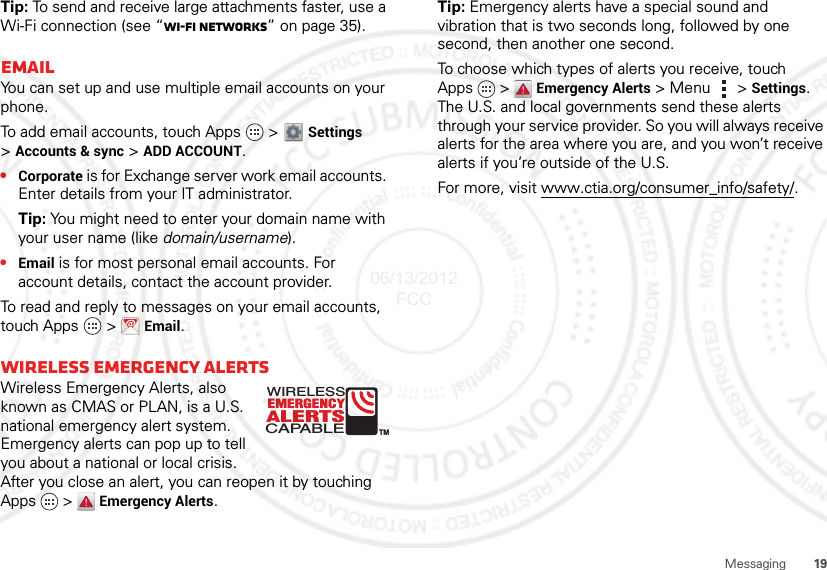 19MessagingTip: To send and receive large attachments faster, use a Wi-Fi connection (see “Wi-Fi networks” on page 35).EmailYou can set up and use multiple email accounts on your phone.To add email accounts, touch Apps  &gt;  Settings &gt;Accounts &amp; sync &gt; ADD ACCOUNT.•Corporate is for Exchange server work email accounts. Enter details from your IT administrator.Tip: You might need to enter your domain name with your user name (like domain/username).•Email is for most personal email accounts. For account details, contact the account provider.To read and reply to messages on your email accounts, touch Apps   &gt; Email.Wireless Emergency AlertsWireless Emergency Alerts, also known as CMAS or PLAN, is a U.S. national emergency alert system. Emergency alerts can pop up to tell you about a national or local crisis. After you close an alert, you can reopen it by touching Apps &gt;  Emergency Alerts.ALERTSWIRELESSCAPABLEEMERGENCYTMTip: Emergency alerts have a special sound and vibration that is two seconds long, followed by one second, then another one second.To choose which types of alerts you receive, touch Apps &gt;  Emergency Alerts &gt;Menu  &gt;Settings. The U.S. and local governments send these alerts through your service provider. So you will always receive alerts for the area where you are, and you won’t receive alerts if you’re outside of the U.S.For more, visit www.ctia.org/consumer_info/safety/.06/13/2012 FCC