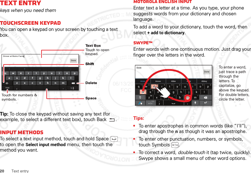 20 Text entryText entrykeys when you need themTouchscreen keypadYou can open a keypad on your screen by touching a text box.Tip: To close the keypad without saving any text (for example, to select a different text box), touch Back .Input methodsTo select a text input method, touch and hold Space  to open the Select input method menu, then touch the method you want.asdfghj klzxcvbnm.ertyuiopqw21 09876543!?, :;?123Dinner at Bistro FantaDone, :-)Touch for numbers &amp; symbols.DeleteShiftSpaceText BoxTouch to open keypad.ShiftMotorola English inputEnter text a letter at a time. As you type, your phone suggests words from your dictionary and chosen language.To add a word to your dictionary, touch the word, then select + add to dictionary.SwypeTMEnter words with one continuous motion. Just drag your finger over the letters in the word.Tips:•To enter apostrophes in common words (like “I’ll”), drag through the n as though it was an apostrophe.•To enter other punctuation, numbers, or symbols, touch Symbols .•To correct a word, double-touch it (tap twice, quickly). Swype shows a small menu of other word options. Anne Annex AbbeyAbbrAbbeasd f gh j k lzxcvbnmertyuiopqw21 09876543@$&amp; _():;”EN !# = /+ ?+ ! =AnneDone123To enter a word, just trace a path through the letters. To capitalize, go above the keypad. For double letters, circle the letter.+3@+aanneeaaee06/13/2012 FCC