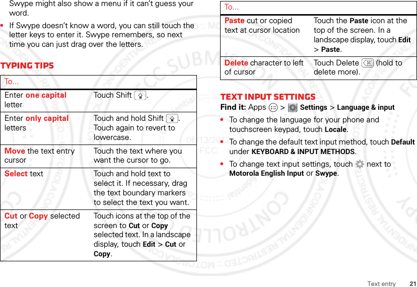 21Text entrySwype might also show a menu if it can’t guess your word.•If Swype doesn’t know a word, you can still touch the letter keys to enter it. Swype remembers, so next time you can just drag over the letters.Typing tipsTo . . .Enter one capital letterTou ch  S h i ft .Enter only capital lettersTouch and hold Shift . Touch again to revert to lowercase.Move the text entry cursorTouch the text where you want the cursor to go.Select text Touch and hold text to select it. If necessary, drag the text boundary markers to select the text you want.Cut or Copy selected textTouch icons at the top of the screen to Cut or Copy selected text. In a landscape display, touch Edit &gt; Cut or Copy.Text input settingsFind it: Apps  &gt;  Settings &gt; Language &amp; input•To change the language for your phone and touchscreen keypad, touch Locale.•To change the default text input method, touch Default under KEYBOARD &amp; INPUT METHODS.•To change text input settings, touch  next to Motorola English Input or Swype.Paste cut or copied text at cursor locationTouch the Paste icon at the top of the screen. In a landscape display, touch Edit &gt;Paste.Delete character to left of cursorTouch Delete  (hold to delete more).To...06/13/2012 FCC