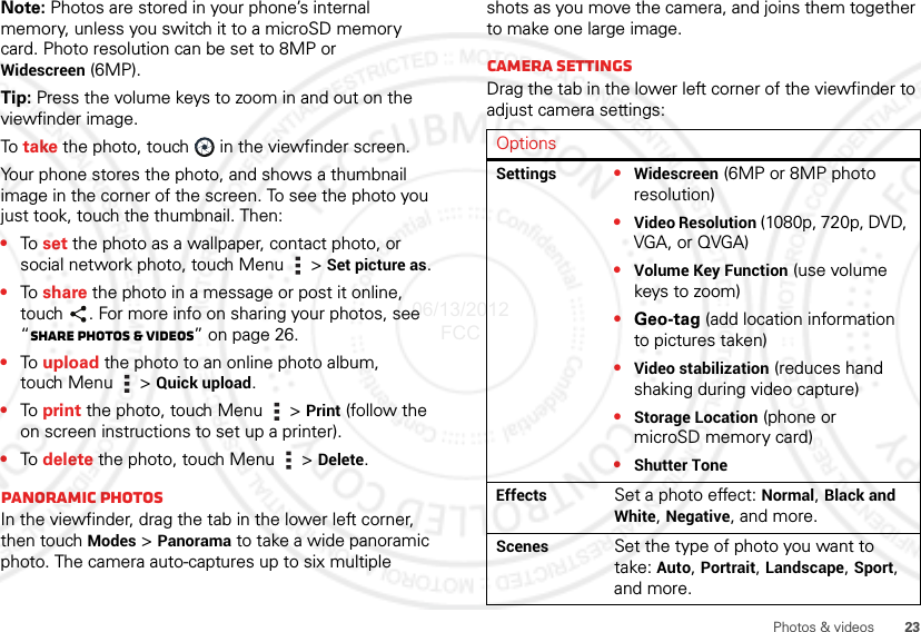 23Photos &amp; videosNote: Photos are stored in your phone’s internal memory, unless you switch it to a microSD memory card. Photo resolution can be set to 8MP or Widescreen (6MP).Tip: Press the volume keys to zoom in and out on the viewfinder image.To  take the photo, touch  in the viewfinder screen.Your phone stores the photo, and shows a thumbnail image in the corner of the screen. To see the photo you just took, touch the thumbnail. Then:•To  set the photo as a wallpaper, contact photo, or social network photo, touch Menu  &gt; Set picture as.•To  share the photo in a message or post it online, touch . For more info on sharing your photos, see “Share photos &amp; videos” on page 26.•To  upload the photo to an online photo album, touch Menu  &gt; Quick upload.•To  print the photo, touch Menu  &gt; Print (follow the on screen instructions to set up a printer).•To  delete the photo, touch Menu  &gt; Delete.Panoramic photosIn the viewfinder, drag the tab in the lower left corner, then touch Modes &gt; Panorama to take a wide panoramic photo. The camera auto-captures up to six multiple shots as you move the camera, and joins them together to make one large image.Camera settingsDrag the tab in the lower left corner of the viewfinder to adjust camera settings:OptionsSettings •Widescreen (6MP or 8MP photo resolution)•Video Resolution (1080p, 720p, DVD, VGA, or QVGA)•Volume Key Function (use volume keys to zoom)•Geo-tag (add location information to pictures taken)•Video stabilization (reduces hand shaking during video capture)•Storage Location (phone or microSD memory card)•Shutter ToneEffects Set a photo effect: Normal, Black and White, Negative, and more.Scenes Set the type of photo you want to take: Auto, Portrait, Landscape, Sport, and more.06/13/2012 FCC
