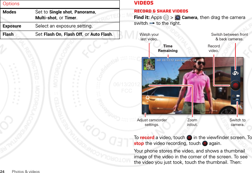 24Photos &amp; videosModes Set to Single shot, Panorama, Multi-shot, or Timer.Exposure Select an exposure setting.Flash Set Flash On, Flash Off, or Auto Flash.OptionsVideosRecord &amp; share videosFind it: Apps  &gt;Camera, then drag the camera switch   to the right.To  record a video, touch   in the viewfinder screen. To stop the video recording, touch   again.Your phone stores the video, and shows a thumbnail image of the video in the corner of the screen. To see the video you just took, touch the thumbnail. Then:HDHD  01:13:12  Los Angeles, CA01:13:12  Los Angeles, CASwitch between front&amp; back cameras.Record video.Watch yourlast video.Adjust camcorder settings.Time RemainingZoomin/out.Switch to camera.06/13/2012 FCC