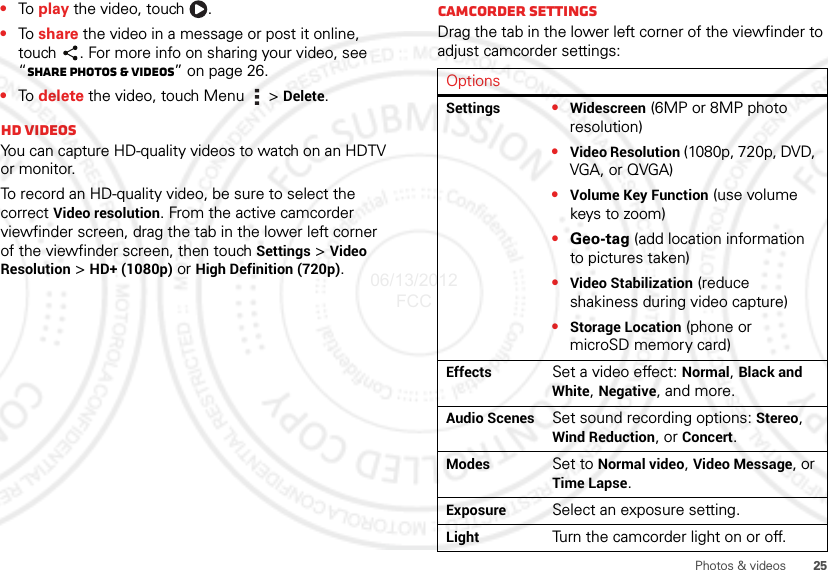 25Photos &amp; videos•To  play the video, touch  .•To  share the video in a message or post it online, touch . For more info on sharing your video, see “Share photos &amp; videos” on page 26.•To  delete the video, touch Menu  &gt; Delete.HD videosYou can capture HD-quality videos to watch on an HDTV or monitor.To record an HD-quality video, be sure to select the correct Video resolution. From the active camcorder viewfinder screen, drag the tab in the lower left corner of the viewfinder screen, then touch Settings &gt; Video Resolution &gt; HD+ (1080p) or High Definition (720p).Camcorder settingsDrag the tab in the lower left corner of the viewfinder to adjust camcorder settings:OptionsSettings •Widescreen (6MP or 8MP photo resolution)•Video Resolution (1080p, 720p, DVD, VGA, or QVGA)•Volume Key Function (use volume keys to zoom)•Geo-tag (add location information to pictures taken)•Video Stabilization (reduce shakiness during video capture)•Storage Location (phone or microSD memory card)Effects Set a video effect: Normal, Black and White, Negative, and more.Audio Scenes Set sound recording options: Stereo, Wind Reduction, or Concert.Modes Set to Normal video, Video Message, or Time Lapse.Exposure Select an exposure setting.Light Turn the camcorder light on or off.06/13/2012 FCC