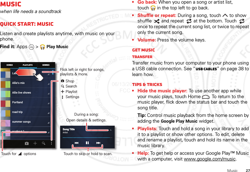 27MusicMusicwhen life needs a soundtrackQuick start: MusicListen and create playlists anytime, with music on your phone.Find it: Apps &gt;  Play MusicSONGS GENRESPLAYLISTSLast addedAllie live showsPortlandroad tripsummer songsworkout 1Allie’s mixSong TitleArtist Flick left or right for songs, playlists &amp; more.ShopSearchPlaylistSettingsDuring a song:Open details &amp; settings.Touch to skip or hold to scan.Touch for       options• Go back: When you open a song or artist list, touch  in the top left to go back.• Shuffle or repeat: During a song, touch  to show shuffle  and repeat  at the bottom. Touch  once to repeat the current song list, or twice to repeat only the current song.• Volume: Press the volume keys.Get musicTransferTransfer music from your computer to your phone using a USB cable connection. See “USB cables” on page 38 to learn how.Tips &amp; tricks• Hide the music player: To use another app while your music plays, touch Home . To return to the music player, flick down the status bar and touch the song title.Tip: Control music playback from the home screen by adding the Google Play Music widget.•Playlists: Touch and hold a song in your library to add it to a playlist or show other options. To edit, delete and rename a playlist, touch and hold its name in the music library.•Help: To get help or access your Google Play™ Music with a computer, visit www.google.com/music.06/13/2012 FCC