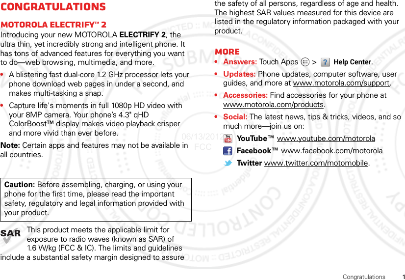 1CongratulationsCongratulationsMOTOROLA Electrify™ 2Introducing your new MOTOROLA ELECTRIFY 2, the ultra thin, yet incredibly strong and intelligent phone. It has tons of advanced features for everything you want to do—web browsing, multimedia, and more.•A blistering fast dual-core 1.2 GHz processor lets your phone download web pages in under a second, and makes multi-tasking a snap.•Capture life&apos;s moments in full 1080p HD video with your 8MP camera. Your phone’s 4.3&quot; qHD ColorBoost™ display makes video playback crisper and more vivid than ever before.Note: Certain apps and features may not be available in all countries.This product meets the applicable limit for exposure to radio waves (known as SAR) of 1.6 W/kg (FCC &amp; IC). The limits and guidelines include a substantial safety margin designed to assure Caution: Before assembling, charging, or using your phone for the first time, please read the important safety, regulatory and legal information provided with your product.the safety of all persons, regardless of age and health. The highest SAR values measured for this device are listed in the regulatory information packaged with your product.More•Answers: Touch Apps  &gt; Help Center.• Updates: Phone updates, computer software, user guides, and more at www.motorola.com/support.• Accessories: Find accessories for your phone at www.motorola.com/products.•Social: The latest news, tips &amp; tricks, videos, and so much more—join us on: YouTube™ www.youtube.com/motorola Facebook™ www.facebook.com/motorola Tw i t t e r  www.twitter.com/motomobile.06/13/2012 FCC