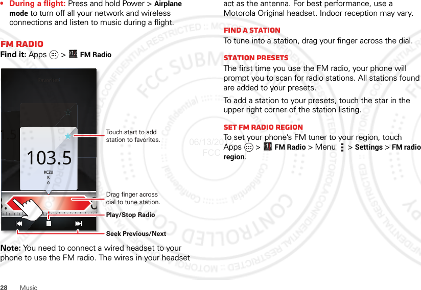 28 Music• During a flight: Press and hold Power &gt; Airplane mode to turn off all your network and wireless connections and listen to music during a flight.FM RadioFind it: Apps  &gt; FM RadioNote: You need to connect a wired headset to your phone to use the FM radio. The wires in your headset Favorites1.5103.5KCZUK0FavoritesFavoritesFavoritesFavorites1.5KCZUK0103.5 108.0103.5KCZUK0Touch start to add station to favorites.Drag finger across dial to tune station.Play/Stop RadioSeek Previous/Nextact as the antenna. For best performance, use a Motorola Original headset. Indoor reception may vary.Find a stationTo tune into a station, drag your finger across the dial.Station PresetsThe first time you use the FM radio, your phone will prompt you to scan for radio stations. All stations found are added to your presets.To add a station to your presets, touch the star in the upper right corner of the station listing.set FM radio regionTo set your phone’s FM tuner to your region, touch Apps  &gt; FM Radio &gt; Menu  &gt; Settings &gt; FM radio region.06/13/2012 FCC