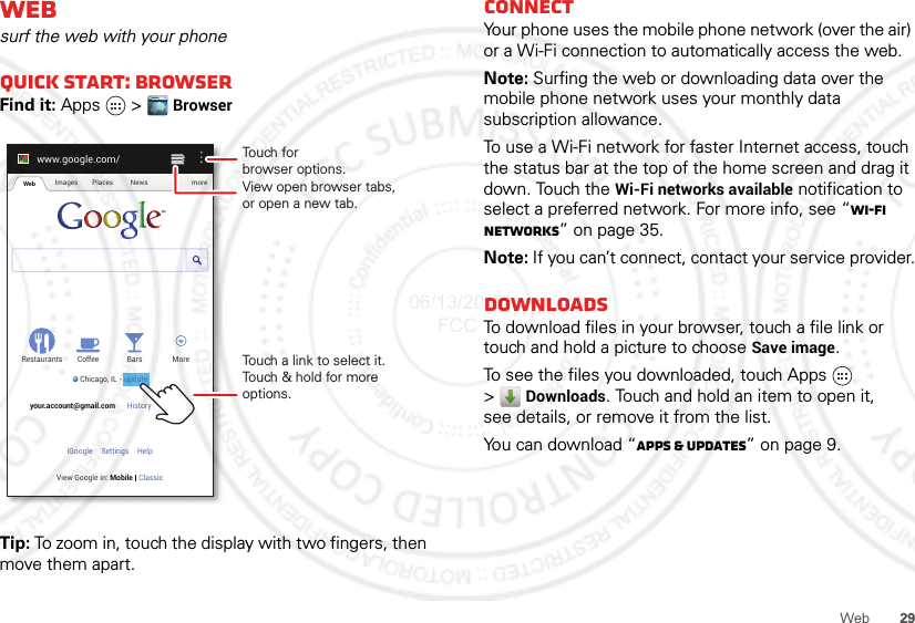 29WebWebsurf the web with your phoneQuick start: BrowserFind it: Apps  &gt;  BrowserTip: To zoom in, touch the display with two fingers, then move them apart.www.google.com/Web Images Places News moreRestaurantsChicago, IL - updateBars MoreHistory Sign outCoffeeyour.account@gmail.comSettingsiGoogle HelpView Google in: Mobile ClassicTouch a link to select it. Touch &amp; hold for more options.Touch forbrowser options.View open browser tabs,or open a new tab.updateConnectYour phone uses the mobile phone network (over the air) or a Wi-Fi connection to automatically access the web.Note: Surfing the web or downloading data over the mobile phone network uses your monthly data subscription allowance.To use a Wi-Fi network for faster Internet access, touch the status bar at the top of the home screen and drag it down. Touch the Wi-Fi networks available notification to select a preferred network. For more info, see “Wi-Fi networks” on page 35.Note: If you can’t connect, contact your service provider.DownloadsTo download files in your browser, touch a file link or touch and hold a picture to choose Save image.To see the files you downloaded, touch Apps   &gt;Downloads. Touch and hold an item to open it, see details, or remove it from the list.You can download “Apps &amp; updates” on page 9.06/13/2012 FCC