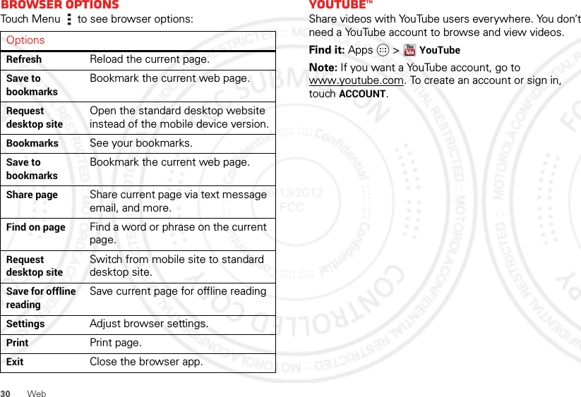 30 WebBrowser optionsTouch Menu  to see browser options:OptionsRefresh Reload the current page.Save to bookmarksBookmark the current web page.Request desktop siteOpen the standard desktop website instead of the mobile device version.Bookmarks See your bookmarks.Save to bookmarksBookmark the current web page.Share page Share current page via text message email, and more.Find on page Find a word or phrase on the current page.Request desktop siteSwitch from mobile site to standard desktop site.Save for offline readingSave current page for offline readingSettings Adjust browser settings.Print Print page.Exit Close the browser app.YouTube™Share videos with YouTube users everywhere. You don’t need a YouTube account to browse and view videos.Find it: Apps  &gt;YouTubeNote: If you want a YouTube account, go to www.youtube.com. To create an account or sign in, touch ACCOUNT.06/13/2012 FCC