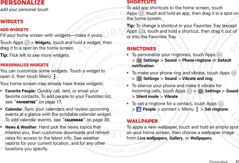 31PersonalizePersonalizeadd your personal touchWidgetsAdd widgetsFill your home screen with widgets—make it yours.Touch Apps   &gt; Widgets, touch and hold a widget, then drag it to a spot on the home screen.Tip: Flick left to see more widgets.Personalize widgetsYou can customize some widgets. Touch a widget to open it, then touch Menu .Your home screen may already have these widgets:•Favorite People: Quickly call, text, or email your favorite contacts. To add people to your Favorites list, see “Favorites” on page 17.•Calendar: Sync your calendars and review upcoming events at a glance with the scrollable calendar widget. To add calendar events, see “Calendar” on page 39.•News &amp; Weather: Hand pick the news topics that interest you, then customize downloads and refresh rates for access to the latest info. See weather reports for your current location, and for any other locations you specify.ShortcutsTo add app shortcuts to the home screen, touch Apps , touch and hold an app, then drag it to a spot on the home screen.Tip: To change a shortcut in your Favorites Tray (except Apps  ), touch and hold a shortcut, then drag it out of or into the Favorites Tray. Ringtones•To personalize your ringtones, touch Apps   &gt;Settings &gt;Sound &gt; Phone ringtone or Default notification.•To make your phone ring and vibrate, touch Apps   &gt;Settings &gt; Sound &gt; Vibrate and ring.•To silence your phone and make it vibrate for incoming calls, touch Apps   &gt;  Settings &gt; Sound &gt;Silent mode &gt; Vibrate.•To set a ringtone for a contact, touch Apps   &gt;People &gt; contact &gt; Menu  &gt; Set ringtone.WallpaperTo apply a new wallpaper, touch and hold an empty spot on your home screen, then choose a wallpaper image from Live wallpapers, Gallery, or Wallpapers.06/13/2012 FCC