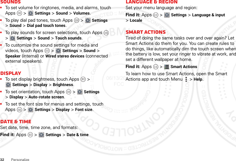 32 PersonalizeSounds•To set volume for ringtones, media, and alarms, touch Apps  &gt; Settings &gt; Sound &gt; Volumes.•To play dial pad tones, touch Apps   &gt;  Settings &gt;Sound &gt; Dial pad touch tones.•To play sounds for screen selections, touch Apps   &gt;Settings &gt; Sound &gt; Touch sounds.•To customize the sound settings for media and videos, touch Apps   &gt;  Settings &gt; Sound &gt; Speaker (internal) or Wired stereo devices (connected external speakers).Display•To set display brightness, touch Apps   &gt; Settings &gt; Display &gt; Brightness.•To set orientation, touch Apps   &gt;  Settings &gt;Display &gt;Auto-rotate screen.•To set the font size for menus and settings, touch Apps  &gt;  Settings &gt; Display &gt; Font size.Date &amp; timeSet date, time, time zone, and formats:Find it: Apps  &gt; Settings &gt; Date &amp; timeLanguage &amp; regionSet your menu language and region:Find it: Apps  &gt; Settings &gt; Language &amp; input &gt;LocaleSmart actionsTired of doing the same tasks over and over again? Let Smart Actions do them for you. You can create rules to do things, like automatically dim the touch screen when the battery is low, set your ringer to vibrate at work, and set a different wallpaper at home.Find it: Apps  &gt;Smart ActionsTo learn how to use Smart Actions, open the Smart Actions app and touch Menu  &gt; Help.06/13/2012 FCC
