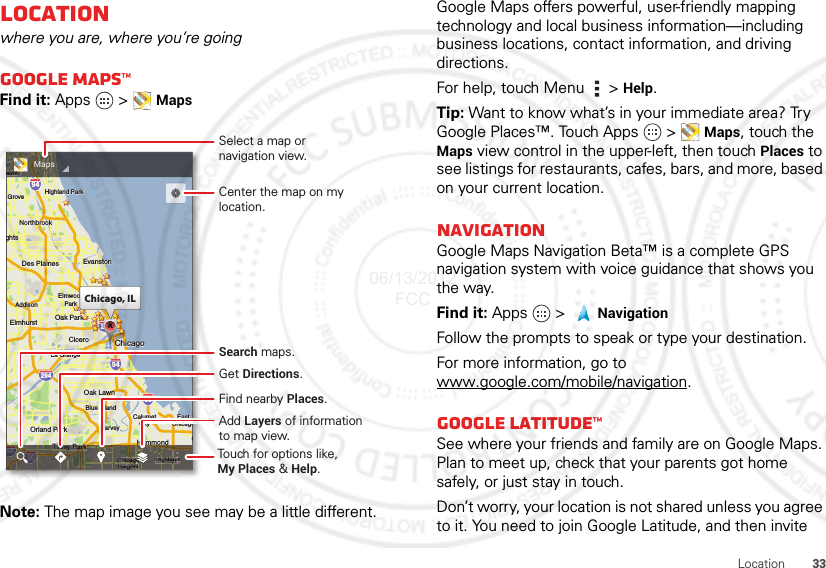 33LocationLocationwhere you are, where you’re goingGoogle Maps™Find it: Apps  &gt; MapsNote: The map image you see may be a little different.ghtsArlington HeightsSchaumburgElmhurstElmhurstOak ParkAddisonAddisonCiceroCiceroOak LawnOak LawnEastEastChicagoChicagoChicagoEvanstonEvanstonDes PlainesDes PlainesElmwoodElmwoodParkLa GrangeLa GrangeHarveyHarveyCalumetCalumetCityCityHammondOrland ParkOrland ParkGGaryTinley ParkBlue IslandBlue IslandNorthbrookNorthbrookChicagoHeightsHighlandHighland ParkHighland ParkGroveBuffalo GroveeleinghtsElmhurst Oak ParkAddisonCiceroOak LawnEastChicagoChicagoEvanstonDes PlainesElmwoodParkLa GrangeHarveyCalumetCityHammondOrland ParkGTinley ParkBlue IslandNorthbrookChicagoHeightsHighlandHighland ParkGroveelein29435529094949080kkkChicago, ILCCCAAAAAAAAAeineineeleeeineineeeeeeeeeeeeeeleinleineeeeeeeleinkkkkkChicagoChhhhHandhHdaooddammoammooonnmmmmmaaHddaaHammondyTinleyTinley Parkinley PaaaTinley Parkey ParkarkarkarkayyaaaaaaaaeeeekkkkkkkkrrrrrrTinley ParkTinley PkkkkaaeeeekkkkPTinley ParkogChicagoChicagoChicagogoaaaaggggChicaChicaaaaacagocagooohihiaagogoChiiChicagoHeightsHeightsssghghghhggggggsssseighteighthhhhHeigHeigggssssHeieiHeightsgggHighlandHighlandghlanghlaggggandandaannnnHighlandHighlandggHiiHighland35580MapsSelect a map ornavigation view.Add Layers of informationto map view.Find nearby Places.Get Directions.Center the map on my location.Search maps.Touch for options like, My Places &amp; Help.Google Maps offers powerful, user-friendly mapping technology and local business information—including business locations, contact information, and driving directions.For help, touch Menu  &gt; Help.Tip: Want to know what’s in your immediate area? Try Google Places™. Touch Apps   &gt; Maps, touch the Maps view control in the upper-left, then touch Places to see listings for restaurants, cafes, bars, and more, based on your current location.NavigationGoogle Maps Navigation Beta™ is a complete GPS navigation system with voice guidance that shows you the way.Find it: Apps  &gt;   NavigationFollow the prompts to speak or type your destination.For more information, go to www.google.com/mobile/navigation.Google Latitude™See where your friends and family are on Google Maps. Plan to meet up, check that your parents got home safely, or just stay in touch.Don’t worry, your location is not shared unless you agree to it. You need to join Google Latitude, and then invite 06/13/2012 FCC