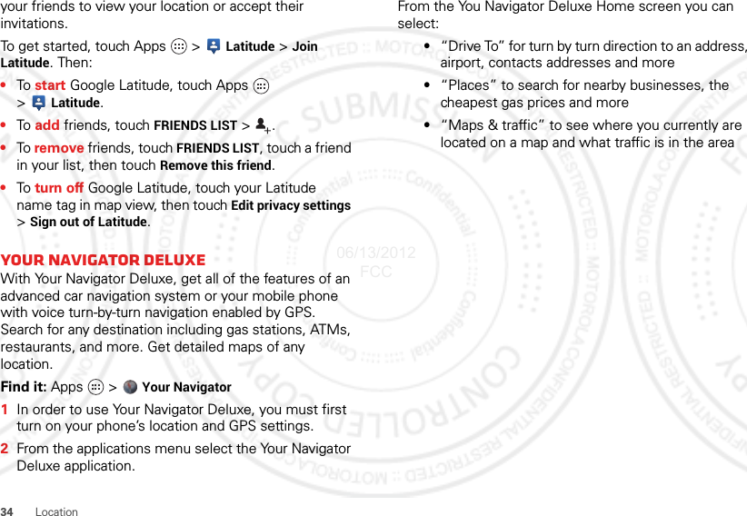 34Locationyour friends to view your location or accept their invitations.To get started, touch Apps   &gt; Latitude &gt;Join Latitude. Then:•To  start Google Latitude, touch Apps   &gt;Latitude.•To  add friends, touch FRIENDS LIST &gt;.•To remove friends, touch FRIENDS LIST, touch a friend in your list, then touch Remove this friend.•To  turn off Google Latitude, touch your Latitude name tag in map view, then touch Edit privacy settings &gt;Sign out of Latitude.Your navigator deluxeWith Your Navigator Deluxe, get all of the features of an advanced car navigation system or your mobile phone with voice turn-by-turn navigation enabled by GPS. Search for any destination including gas stations, ATMs, restaurants, and more. Get detailed maps of any location.Find it: Apps  &gt;  Your Navigator  1In order to use Your Navigator Deluxe, you must first turn on your phone’s location and GPS settings.2From the applications menu select the Your Navigator Deluxe application.From the You Navigator Deluxe Home screen you can select:•“Drive To” for turn by turn direction to an address, airport, contacts addresses and more•“Places” to search for nearby businesses, the cheapest gas prices and more•“Maps &amp; traffic” to see where you currently are located on a map and what traffic is in the area06/13/2012 FCC