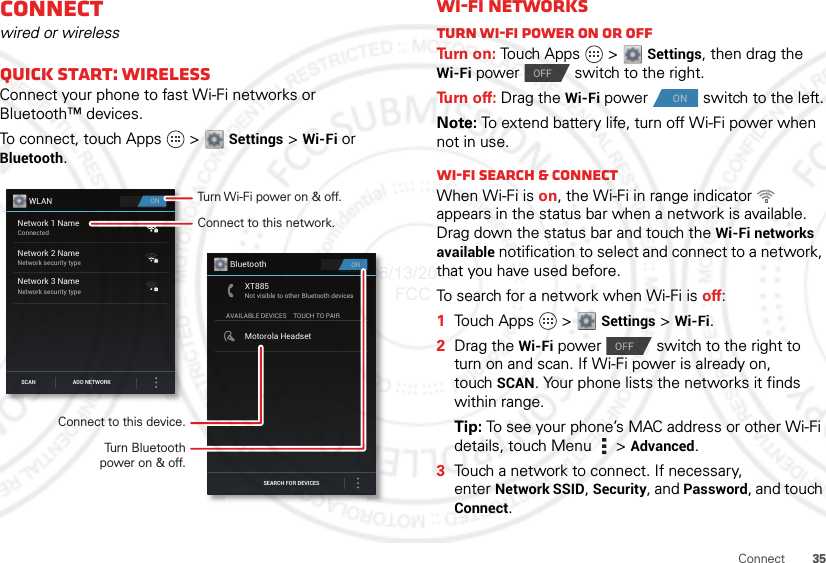 35ConnectConnectwired or wirelessQuick start: WirelessConnect your phone to fast Wi-Fi networks or Bluetooth™ devices.To connect, touch Apps   &gt;  Settings &gt; Wi-Fi or Bluetooth.ONWLANNetwork 1 NameConnectedNetwork 2 NameNetwork security typeNetwork 3 NameNetwork security typeSCAN ADD NETWORKONBluetoothSEARCH FOR DEVICESAVAILABLE DEVICESXT885Not visible to other Bluetooth devicesTOUCH TO PAIRMotorola HeadsetConnect to this network.Turn Wi-Fi power on &amp; off.Connect to this device.Turn Bluetoothpower on &amp; off.Wi-Fi networksTurn Wi-Fi power on or offTu rn  o n :  Touch Apps   &gt; Settings, then drag the Wi-Fi power  switch to the right.Tu rn  o f f :  Drag the Wi-Fi power  switch to the left.Note: To extend battery life, turn off Wi-Fi power when not in use.Wi-Fi search &amp; connectWhen Wi-Fi is on, the Wi-Fi in range indicator   appears in the status bar when a network is available. Drag down the status bar and touch the Wi-Fi networks available notification to select and connect to a network, that you have used before.To search for a network when Wi-Fi is off:  1Touch Apps  &gt;  Settings &gt; Wi-Fi.2Drag the Wi-Fi power  switch to the right to turn on and scan. If Wi-Fi power is already on, touch SCAN. Your phone lists the networks it finds within range.Tip: To see your phone’s MAC address or other Wi-Fi details, touch Menu  &gt; Advanced.3Touch a network to connect. If necessary, enter Network SSID, Security, and Password, and touch Connect.OFFONOFF06/13/2012 FCC