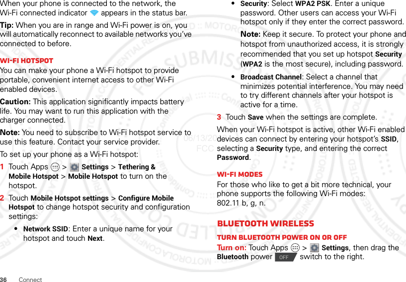 36 ConnectWhen your phone is connected to the network, the Wi-Fi connected indicator   appears in the status bar.Tip: When you are in range and Wi-Fi power is on, you will automatically reconnect to available networks you’ve connected to before.Wi-Fi hotspotYou can make your phone a Wi-Fi hotspot to provide portable, convenient internet access to other Wi-Fi enabled devices.Caution: This application significantly impacts battery life. You may want to run this application with the charger connected.Note: You need to subscribe to Wi-Fi hotspot service to use this feature. Contact your service provider.To set up your phone as a Wi-Fi hotspot:  1Touch Apps   &gt;  Settings &gt; Tethering &amp; Mobile Hotspot &gt; Mobile Hotspot to turn on the hotspot.2Touch Mobile Hotspot settings &gt; Configure Mobile Hotspot to change hotspot security and configuration settings:•Network SSID: Enter a unique name for your hotspot and touch Next.•Security: Select WPA2 PSK. Enter a unique password. Other users can access your Wi-Fi hotspot only if they enter the correct password.Note: Keep it secure. To protect your phone and hotspot from unauthorized access, it is strongly recommended that you set up hotspot Security (WPA2 is the most secure), including password.•Broadcast Channel: Select a channel that minimizes potential interference. You may need to try different channels after your hotspot is active for a time.3Tou ch  Save when the settings are complete.When your Wi-Fi hotspot is active, other Wi-Fi enabled devices can connect by entering your hotspot’s SSID, selecting a Security type, and entering the correct Password.Wi-Fi modesFor those who like to get a bit more technical, your phone supports the following Wi-Fi modes: 802.11 b, g, n.Bluetooth wirelessTurn Bluetooth power on or offTu rn  o n :  Touch Apps   &gt;  Settings, then drag the Bluetooth power  switch to the right.OFF06/13/2012 FCC