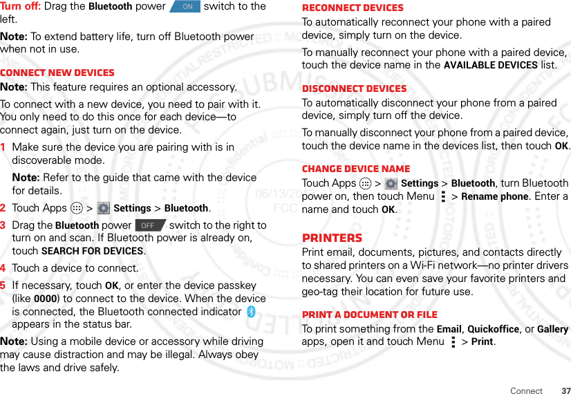 37ConnectTu rn  o f f :  Drag the Bluetooth power  switch to the left.Note: To extend battery life, turn off Bluetooth power when not in use.Connect new devicesNote: This feature requires an optional accessory.To connect with a new device, you need to pair with it. You only need to do this once for each device—to connect again, just turn on the device.  1Make sure the device you are pairing with is in discoverable mode.Note: Refer to the guide that came with the device for details.2Touch Apps   &gt;  Settings &gt; Bluetooth.3Drag the Bluetooth power  switch to the right to turn on and scan. If Bluetooth power is already on, touch SEARCH FOR DEVICES.4Touch a device to connect.5If necessary, touch OK, or enter the device passkey (like 0000) to connect to the device. When the device is connected, the Bluetooth connected indicator   appears in the status bar.Note: Using a mobile device or accessory while driving may cause distraction and may be illegal. Always obey the laws and drive safely.ONOFFReconnect devicesTo automatically reconnect your phone with a paired device, simply turn on the device.To manually reconnect your phone with a paired device, touch the device name in the AVAILABLE DEVICES list.Disconnect devicesTo automatically disconnect your phone from a paired device, simply turn off the device.To manually disconnect your phone from a paired device, touch the device name in the devices list, then touchOK.Change device nameTouch Apps   &gt; Settings &gt; Bluetooth, turn Bluetooth power on, then touch Menu  &gt; Rename phone. Enter a name and touch OK.PRINTERSPrint email, documents, pictures, and contacts directly to shared printers on a Wi-Fi network—no printer drivers necessary. You can even save your favorite printers and geo-tag their location for future use.Print a document or fileTo print something from the Email, Quickoffice, or Gallery apps, open it and touch Menu  &gt; Print.06/13/2012 FCC