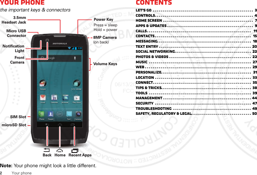 2Your phoneYour phonethe important keys &amp; connectorsNote: Your phone might look a little different.4:00CameraTextPhone PeoplePlay StoreBrowserEmailU.S. CellularGoogleCalendarMicro USB ConnectorSIM SlotmicroSD Slot3.5mmHeadset JackVolume KeysPower KeyPress = sleep Hold = power8MP Camera(on back) Recent AppsHomeBackFront CameraNotificationLightContentsLet’s go  . . . . . . . . . . . . . . . . . . . . . . . . . . . . . . . . . . . . . . . . . . . . . . . . . .  3Controls. . . . . . . . . . . . . . . . . . . . . . . . . . . . . . . . . . . . . . . . . . . . . . . . .  4Home screen . . . . . . . . . . . . . . . . . . . . . . . . . . . . . . . . . . . . . . . . . . . . .  7Apps &amp; updates . . . . . . . . . . . . . . . . . . . . . . . . . . . . . . . . . . . . . . . . . . .  9Calls. . . . . . . . . . . . . . . . . . . . . . . . . . . . . . . . . . . . . . . . . . . . . . . . . . . .   11Contacts . . . . . . . . . . . . . . . . . . . . . . . . . . . . . . . . . . . . . . . . . . . . . . . .  15Messaging. . . . . . . . . . . . . . . . . . . . . . . . . . . . . . . . . . . . . . . . . . . . . . .  18Text entry . . . . . . . . . . . . . . . . . . . . . . . . . . . . . . . . . . . . . . . . . . . . . . 20Social networking. . . . . . . . . . . . . . . . . . . . . . . . . . . . . . . . . . . . . .  22Photos &amp; videos . . . . . . . . . . . . . . . . . . . . . . . . . . . . . . . . . . . . . . . . .  22Music  . . . . . . . . . . . . . . . . . . . . . . . . . . . . . . . . . . . . . . . . . . . . . . . . . . .  27Web . . . . . . . . . . . . . . . . . . . . . . . . . . . . . . . . . . . . . . . . . . . . . . . . . . . . . 29Personalize. . . . . . . . . . . . . . . . . . . . . . . . . . . . . . . . . . . . . . . . . . . . .  31Location . . . . . . . . . . . . . . . . . . . . . . . . . . . . . . . . . . . . . . . . . . . . . . . .  33Connect. . . . . . . . . . . . . . . . . . . . . . . . . . . . . . . . . . . . . . . . . . . . . . . . .  35Tips &amp; tricks. . . . . . . . . . . . . . . . . . . . . . . . . . . . . . . . . . . . . . . . . . . . .  38Tools  . . . . . . . . . . . . . . . . . . . . . . . . . . . . . . . . . . . . . . . . . . . . . . . . . . .  39Management . . . . . . . . . . . . . . . . . . . . . . . . . . . . . . . . . . . . . . . . . . . . 44Security  . . . . . . . . . . . . . . . . . . . . . . . . . . . . . . . . . . . . . . . . . . . . . . . .  47Troubleshooting  . . . . . . . . . . . . . . . . . . . . . . . . . . . . . . . . . . . . . . . 49Safety, Regulatory &amp; Legal. . . . . . . . . . . . . . . . . . . . . . . . . . . . . . 5006/13/2012 FCC