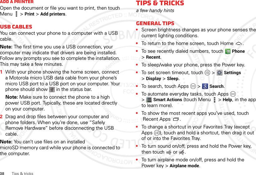 38 Tips &amp; tricksAdd a printerOpen the document or file you want to print, then touch Menu  &gt;Print &gt; Add printers.USB cablesYou can connect your phone to a computer with a USB cable.Note: The first time you use a USB connection, your computer may indicate that drivers are being installed. Follow any prompts you see to complete the installation. This may take a few minutes.  1With your phone showing the home screen, connect a Motorola micro USB data cable from your phone’s micro USB port to a USB port on your computer. Your phone should show   in the status bar.Note: Make sure to connect the phone to a high power USB port. Typically, these are located directly on your computer.2Drag and drop files between your computer and phone folders. When you’re done, use “Safely Remove Hardware” before disconnecting the USB cable.Note: You can’t use files on an installed microSD memory card while your phone is connected to the computer.Tips &amp; tricksa few handy hintsGeneral tips•Screen brightness changes as your phone senses the current lighting conditions.•To return to the home screen, touch Home .•To see recently dialed numbers, touch  Phone &gt;Recent.•To sleep/wake your phone, press the Power key.•To set screen timeout, touch   &gt;  Settings &gt;Display &gt; Sleep.•To search, touch Apps   &gt;   Search.•To automate everyday tasks, touch Apps   &gt;Smart Actions (touch Menu   &gt; Help, in the app to learn more).•To show the most recent apps you’ve used, touch Recent Apps .•To change a shortcut in your Favorites Tray (except Apps  ), touch and hold a shortcut, then drag it out of or into the Favorites Tray. •To turn sound on/off, press and hold the Power key, then touch  or .•To turn airplane mode on/off, press and hold the Power key &gt; Airplane mode.06/13/2012 FCC