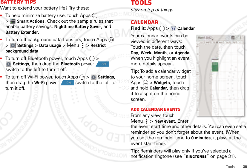 39ToolsBattery tipsWant to extend your battery life? Try these:•To help minimize battery use, touch Apps   &gt;Smart Actions. Check out the sample rules that enable battery savings: Nighttime Battery Saver, and Battery Extender.•To turn off background data transfers, touch Apps   &gt;  Settings &gt; Data usage &gt;Menu  &gt;Restrict background data.•To turn off Bluetooth power, touch Apps  &gt; Settings, then drag the Bluetooth power  switch to the left to turn it off.•To turn off Wi-Fi power, touch Apps  &gt;  Settings, then drag the Wi-Fi power  switch to the left to turn it off.ONONToolsstay on top of thingsCalendarFind it: Apps  &gt; CalendarYour calendar events can be viewed in different ways: Touch the date, then touch Day, Week, Month, or Agenda. When you highlight an event, more details appear.Tip: To add a calendar widget to your home screen, touch Apps  &gt; Widgets, touch and hold Calendar, then drag it to a spot on the home screen.Add calendar eventsFrom any view, touch Menu  &gt; New event. Enter the event start time and other details. You can even set a reminder so you don’t forget about the event. (When you set the reminder time to 0minutes, it plays at the event start time).Tip: Reminders will play only if you’ve selected a notification ringtone (see “Ringtones” on page 31).06/13/2012 FCC