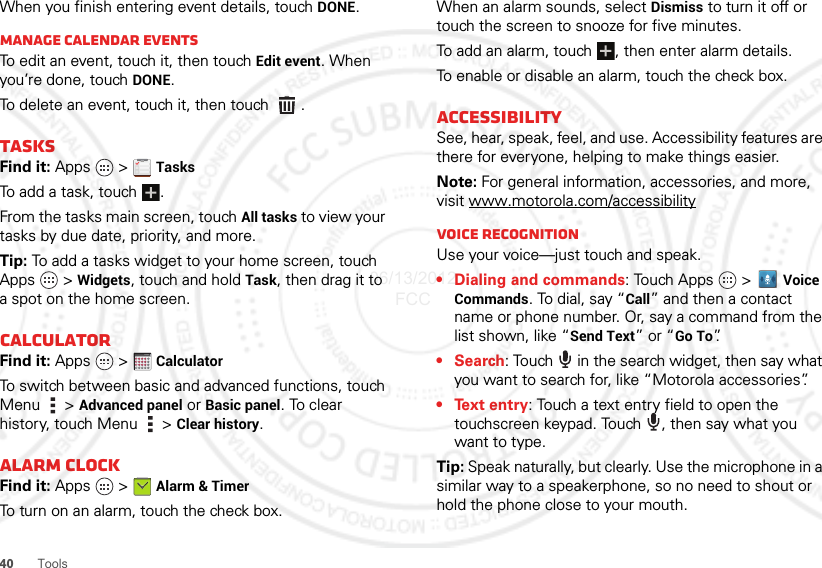 40ToolsWhen you finish entering event details, touch DONE.Manage calendar eventsTo edit an event, touch it, then touch Edit event. When you’re done, touch DONE.To delete an event, touch it, then touch  .TasksFind it: Apps  &gt; TasksTo add a task, touch  .From the tasks main screen, touch All tasks to view your tasks by due date, priority, and more.Tip: To add a tasks widget to your home screen, touch Apps  &gt; Widgets, touch and hold Task, then drag it to a spot on the home screen.CalculatorFind it: Apps  &gt; CalculatorTo switch between basic and advanced functions, touch Menu  &gt; Advanced panel or Basic panel. To clear history, touch Menu  &gt; Clear history.Alarm clockFind it: Apps  &gt; Alarm &amp; TimerTo turn on an alarm, touch the check box.1234512345When an alarm sounds, select Dismiss to turn it off or touch the screen to snooze for five minutes.To add an alarm, touch , then enter alarm details.To enable or disable an alarm, touch the check box.AccessibilitySee, hear, speak, feel, and use. Accessibility features are there for everyone, helping to make things easier.Note: For general information, accessories, and more, visit www.motorola.com/accessibilityVoice recognitionUse your voice—just touch and speak.• Dialing and commands: Touch Apps  &gt; Voice Commands. To dial, say “Call” and then a contact name or phone number. Or, say a command from the list shown, like “Send Text” or “Go To”.•Search: Touch   in the search widget, then say what you want to search for, like “Motorola accessories”.• Text entry: Touch a text entry field to open the touchscreen keypad. Touch  , then say what you want to type.Tip: Speak naturally, but clearly. Use the microphone in a similar way to a speakerphone, so no need to shout or hold the phone close to your mouth.06/13/2012 FCC