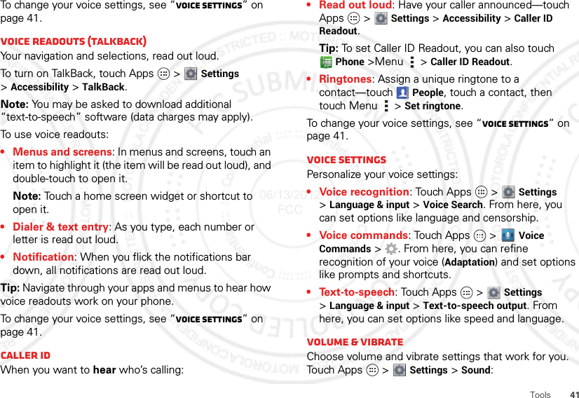 41ToolsTo change your voice settings, see “Voice settings” on page 41.Voice readouts (TalkBack)Your navigation and selections, read out loud.To turn on TalkBack, touch Apps   &gt;  Settings &gt;Accessibility &gt; TalkBack.Note: You may be asked to download additional “text-to-speech” software (data charges may apply).To use voice readouts:• Menus and screens: In menus and screens, touch an item to highlight it (the item will be read out loud), and double-touch to open it.Note: Touch a home screen widget or shortcut to open it.• Dialer &amp; text entry: As you type, each number or letter is read out loud.• Notification: When you flick the notifications bar down, all notifications are read out loud.Tip: Navigate through your apps and menus to hear how voice readouts work on your phone.To change your voice settings, see “Voice settings” on page 41.Caller IDWhen you want to hear who’s calling:• Read out loud: Have your caller announced—touch Apps  &gt;  Settings &gt; Accessibility &gt; Caller ID Readout.Tip: To set Caller ID Readout, you can also touch Phone &gt;Menu  &gt; Caller ID Readout.• Ringtones: Assign a unique ringtone to a contact—touch People, touch a contact, then touch Menu  &gt; Set ringtone.To change your voice settings, see “Voice settings” on page 41.Voice settingsPersonalize your voice settings:• Voice recognition: Touch Apps   &gt;  Settings &gt;Language &amp; input &gt; Voice Search. From here, you can set options like language and censorship.• Voice commands: Touch Apps  &gt; Voice Commands &gt; . From here, you can refine recognition of your voice (Adaptation) and set options like prompts and shortcuts.• Text-to-speech: Touch Apps   &gt;  Settings &gt;Language &amp; input &gt; Text-to-speech output. From here, you can set options like speed and language.Volume &amp; vibrateChoose volume and vibrate settings that work for you. Touch Apps   &gt;  Settings &gt; Sound:06/13/2012 FCC