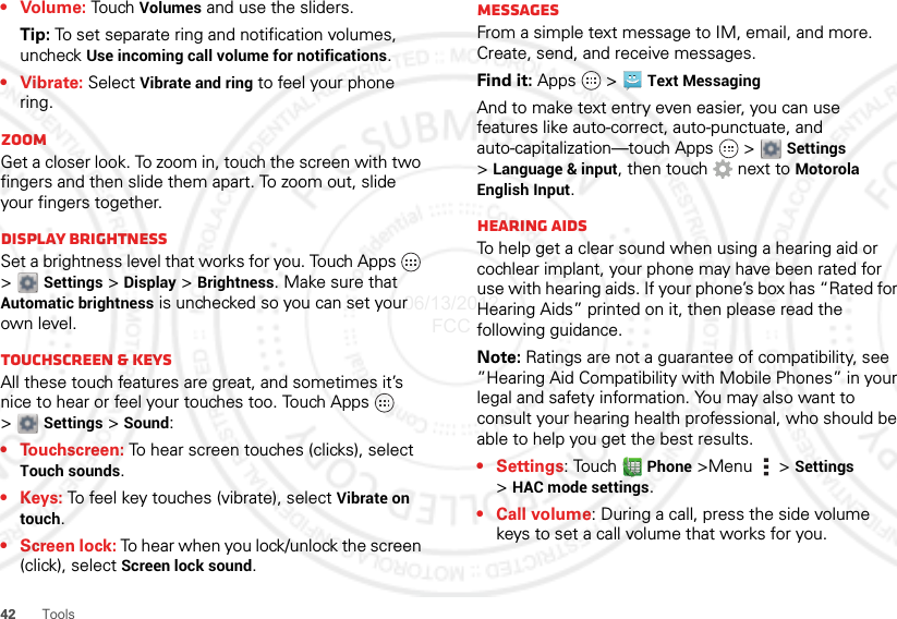 42Tools• Volume: Tou ch  Volumes and use the sliders.Tip: To set separate ring and notification volumes, uncheck Use incoming call volume for notifications.• Vibrate: Select Vibrate and ring to feel your phone ring.ZoomGet a closer look. To zoom in, touch the screen with two fingers and then slide them apart. To zoom out, slide your fingers together.Display brightnessSet a brightness level that works for you. Touch Apps   &gt;  Settings &gt; Display &gt; Brightness. Make sure that Automatic brightness is unchecked so you can set your own level.Touchscreen &amp; keysAll these touch features are great, and sometimes it’s nice to hear or feel your touches too. Touch Apps   &gt;Settings &gt; Sound:• Touchscreen: To hear screen touches (clicks), select Touch sounds.•Keys: To feel key touches (vibrate), select Vibrate on touch.•Screen lock: To hear when you lock/unlock the screen (click), select Screen lock sound.MessagesFrom a simple text message to IM, email, and more. Create, send, and receive messages.Find it: Apps  &gt; Text MessagingAnd to make text entry even easier, you can use features like auto-correct, auto-punctuate, and auto-capitalization—touch Apps   &gt;  Settings &gt;Language &amp; input, then touch  next to Motorola English Input.Hearing aidsTo help get a clear sound when using a hearing aid or cochlear implant, your phone may have been rated for use with hearing aids. If your phone’s box has “Rated for Hearing Aids” printed on it, then please read the following guidance.Note: Ratings are not a guarantee of compatibility, see ”Hearing Aid Compatibility with Mobile Phones” in your legal and safety information. You may also want to consult your hearing health professional, who should be able to help you get the best results.•Settings: Touch  Phone &gt;Menu  &gt; Settings &gt;HAC mode settings.• Call volume: During a call, press the side volume keys to set a call volume that works for you.06/13/2012 FCC