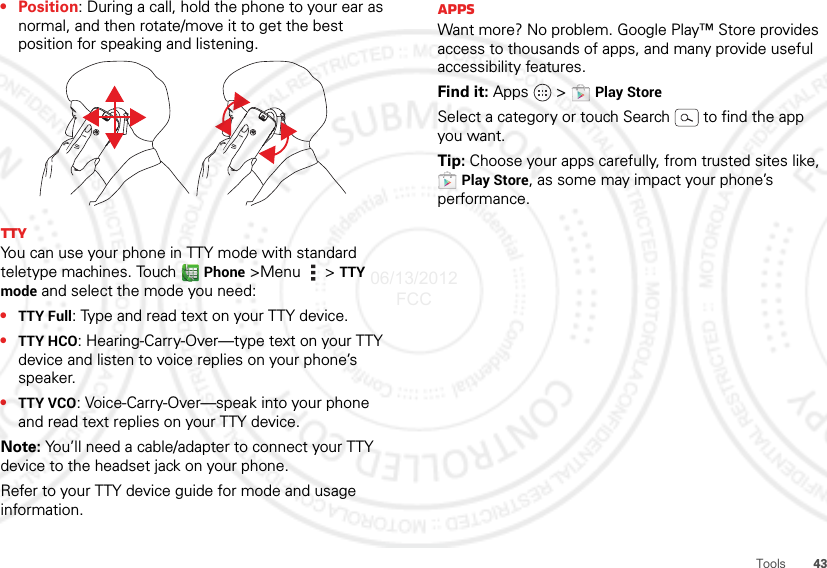 43Tools•Position: During a call, hold the phone to your ear as normal, and then rotate/move it to get the best position for speaking and listening.TTYYou can use your phone in TTY mode with standard teletype machines. Touch  Phone &gt;Menu  &gt; TTY mode and select the mode you need:•TTY Full: Type and read text on your TTY device.•TTY HCO: Hearing-Carry-Over—type text on your TTY device and listen to voice replies on your phone’s speaker.•TTY VCO: Voice-Carry-Over—speak into your phone and read text replies on your TTY device.Note: You’ll need a cable/adapter to connect your TTY device to the headset jack on your phone.Refer to your TTY device guide for mode and usage information.AppsWant more? No problem. Google Play™ Store provides access to thousands of apps, and many provide useful accessibility features.Find it: Apps  &gt;  Play StoreSelect a category or touch Search   to find the app you want.Tip: Choose your apps carefully, from trusted sites like, Play Store, as some may impact your phone’s performance.06/13/2012 FCC