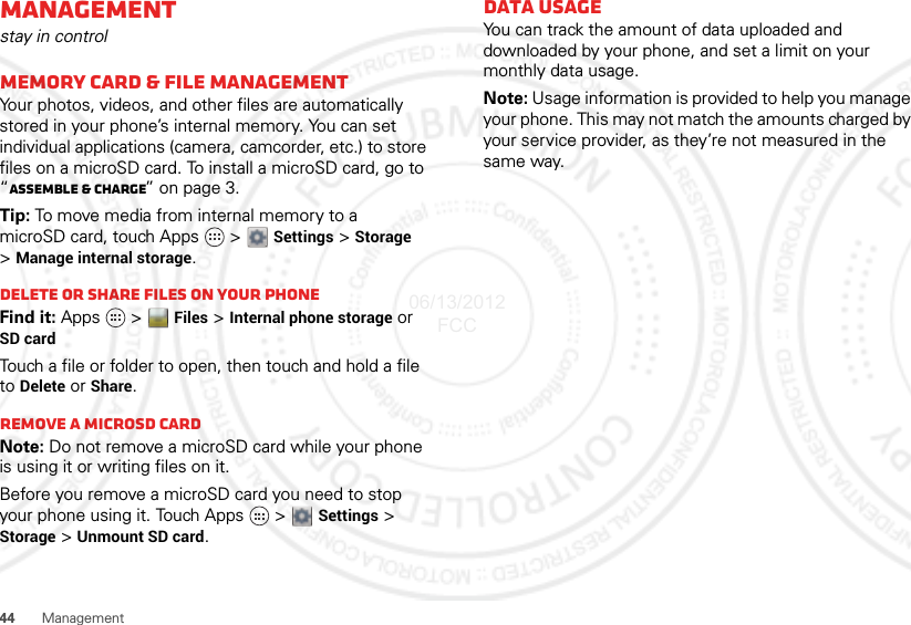 44 ManagementManagementstay in controlMemory card &amp; file managementYour photos, videos, and other files are automatically stored in your phone’s internal memory. You can set individual applications (camera, camcorder, etc.) to store files on a microSD card. To install a microSD card, go to “Assemble &amp; charge” on page 3.Tip: To move media from internal memory to a microSD card, touch Apps   &gt;  Settings &gt; Storage &gt;Manage internal storage.Delete or share files on your phoneFind it: Apps  &gt; Files &gt; Internal phone storage or SD cardTouch a file or folder to open, then touch and hold a file to Delete or Share.Remove a microSD cardNote: Do not remove a microSD card while your phone is using it or writing files on it.Before you remove a microSD card you need to stop your phone using it. Touch Apps   &gt;  Settings &gt; Storage &gt; Unmount SD card.Data usageYou can track the amount of data uploaded and downloaded by your phone, and set a limit on your monthly data usage.Note: Usage information is provided to help you manage your phone. This may not match the amounts charged by your service provider, as they’re not measured in the same way.06/13/2012 FCC