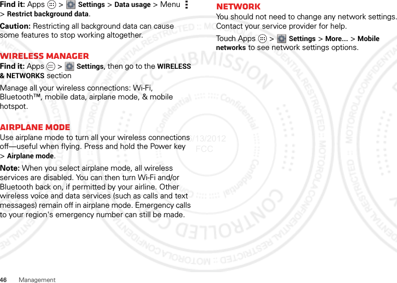 46ManagementFind it: Apps  &gt;  Settings &gt; Data usage &gt;Menu  &gt;Restrict background data.Caution: Restricting all background data can cause some features to stop working altogether.Wireless managerFind it: Apps  &gt;  Settings, then go to the WIRELESS &amp; NETWORKS sectionManage all your wireless connections: Wi-Fi, Bluetooth™, mobile data, airplane mode, &amp; mobile hotspot.Airplane modeUse airplane mode to turn all your wireless connections off—useful when flying. Press and hold the Power key &gt;Airplane mode.Note: When you select airplane mode, all wireless services are disabled. You can then turn Wi-Fi and/or Bluetooth back on, if permitted by your airline. Other wireless voice and data services (such as calls and text messages) remain off in airplane mode. Emergency calls to your region&apos;s emergency number can still be made.NetworkYou should not need to change any network settings. Contact your service provider for help.Touch Apps   &gt;  Settings &gt; More... &gt; Mobile networks to see network settings options.06/13/2012 FCC