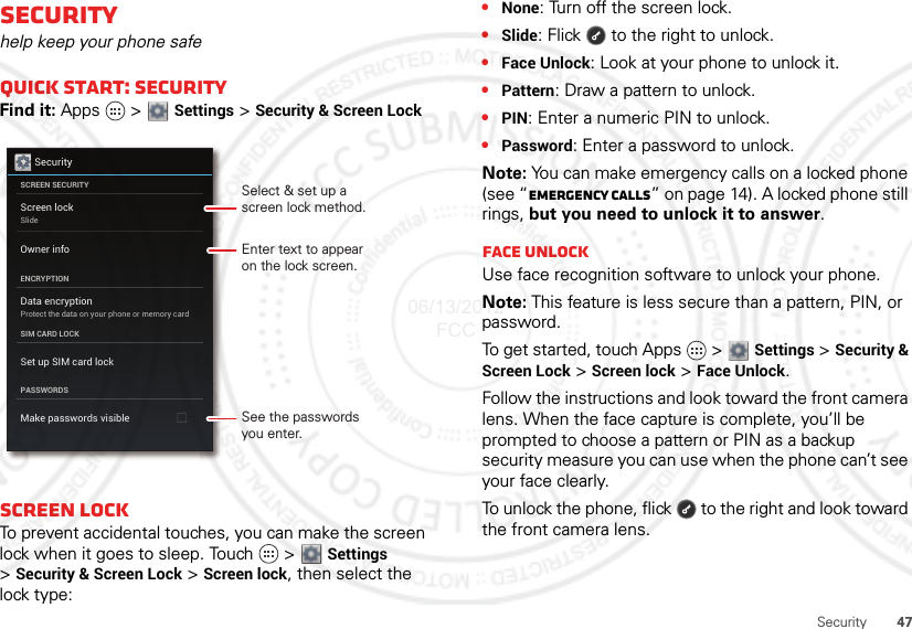 47SecuritySecurityhelp keep your phone safeQuick start: SecurityFind it: Apps  &gt;  Settings &gt; Security &amp; Screen LockScreen lockTo prevent accidental touches, you can make the screen lock when it goes to sleep. Touch  &gt;  Settings &gt;Security &amp; Screen Lock &gt; Screen lock, then select the lock type:SecurityScreen lockSlideData encryptionProtect the data on your phone or memory cardSCREEN SECURITYENCRYPTIONSIM CARD LOCKPASSWORDSOwner infoSet up SIM card lockMake passwords visibleEnter text to appearon the lock screen.Select &amp; set up ascreen lock method.See the passwordsyou enter.•None: Turn off the screen lock.•Slide: Flick  to the right to unlock.•Face Unlock: Look at your phone to unlock it.•Pattern: Draw a pattern to unlock.•PIN: Enter a numeric PIN to unlock.•Password: Enter a password to unlock.Note: You can make emergency calls on a locked phone (see “Emergency calls” on page 14). A locked phone still rings, but you need to unlock it to answer.Face UnlockUse face recognition software to unlock your phone.Note: This feature is less secure than a pattern, PIN, or password.To get started, touch Apps   &gt;  Settings &gt; Security &amp; Screen Lock &gt; Screen lock &gt; Face Unlock.Follow the instructions and look toward the front camera lens. When the face capture is complete, you’ll be prompted to choose a pattern or PIN as a backup security measure you can use when the phone can’t see your face clearly.To unlock the phone, flick   to the right and look toward the front camera lens.06/13/2012 FCC